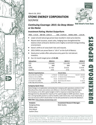 March 26, 2015  
STONE ENERGY CORPORATION 
SGY/NYSE 
 
Continuing Coverage: 2015: Go Deep Water 
or Go Home 
 
Investment Rating: Market Outperform  
PRICE:  $ 15.25 S&P 500:  2,056.15 DJIA:  17,678.23 RUSSELL 2000:  1,231.99 
 
 Lower oil and natural gas prices have resulted in stock price decline. 
 Recent stock issuance, assets sales, hedging have strengthened the 
balance sheet amid price declines and a highly scrutinized energy lending 
environment. 
 Stone’s shift to oil raises both risks and rewards. 
 2015 CAPEX cuts prove Stone is “all in” on the Gulf of Mexico. 
 Stock price tumble offers attractive entry point for risk tolerant 
investors. 
 Our 12‐month target price is $ 21.00. 
 
Valuation 2014 A 2015 E 2016 E
EPS $ (3.60) $ (1.29) $ (2.47)
P/E NM NM NM
CFPS $ 7.61 $ 6.21 $ 4.41
P/CFPS 2.0x  2.5x  3.5x 
 
Market Capitalization Stock Data
Equity Market Cap (MM): $ 756.62 52‐Week Range:  $12.07 ‐ $50.00
Enterprise Value (MM): $ 1,723.17 12‐Month Stock Performance: ‐62.26%
Shares Outstanding (MM): 55.92 Dividend Yield: Nil
Estimated Float (MM): 52.23 Book Value Per Share: $ 19.70
6‐Mo. Avg. Daily Volume: 1,157,740 Beta: 1.83
 
Company Quick View: 
Stone Energy is an exploration and production company with operations onshore in the 
Marcellus/Utica shale and onshore and offshore in the Gulf of Mexico (GOM) region. 
The Company cut its 2015 capital budget in half in response to declining oil prices. 
Management has allocated the majority of its capital budget to GOM operations. Stone 
has a strong liquidity position as well as healthy credit metrics but, more importantly, a 
low cost structure which should allow it to be well positioned to survive the downturn.  
Web Site: http://www.stoneenergy.com 
 
Analysts:  Investment Research Manager: 
Xiaogeng Deng  Matt Guidry 
Molly Jubas   
Chris Ward   
Jiazhen Zhou   
The BURKENROAD REPORTS are produced solely as a part of an educational program of Tulane University's
Freeman School of Business. The reports are not investment advice and you should not and may not rely on
them in making any investment decision. You should consult an investment professional and/or conduct your
own primary research regarding any potential investment.
Wall Street's Farm Team
BURKENROADREPORTS
 
