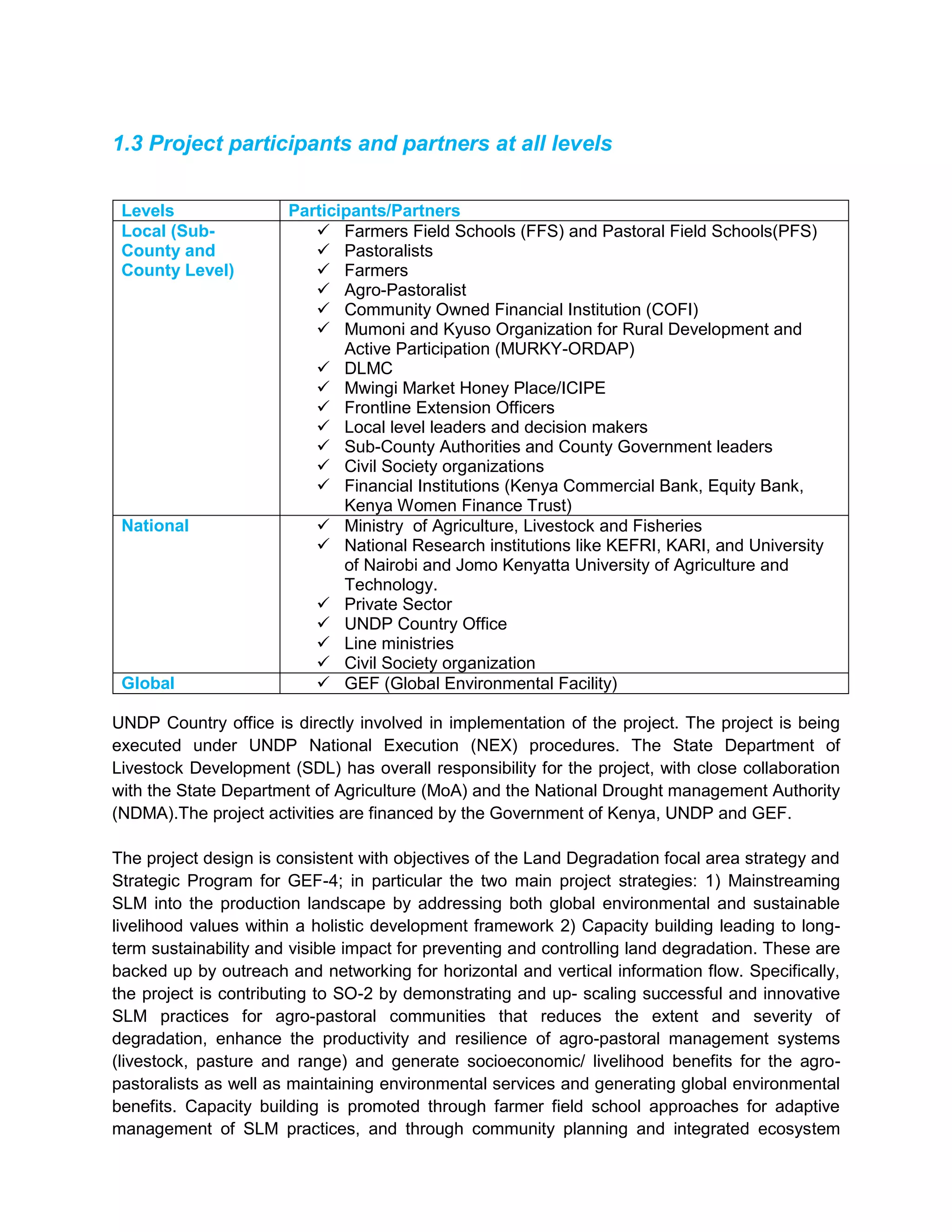 1.3 Project participants and partners at all levels
Levels Participants/Partners
Local (Sub-
County and
County Level)
 Farmers Field Schools (FFS) and Pastoral Field Schools(PFS)
 Pastoralists
 Farmers
 Agro-Pastoralist
 Community Owned Financial Institution (COFI)
 Mumoni and Kyuso Organization for Rural Development and
Active Participation (MURKY-ORDAP)
 DLMC
 Mwingi Market Honey Place/ICIPE
 Frontline Extension Officers
 Local level leaders and decision makers
 Sub-County Authorities and County Government leaders
 Civil Society organizations
 Financial Institutions (Kenya Commercial Bank, Equity Bank,
Kenya Women Finance Trust)
National  Ministry of Agriculture, Livestock and Fisheries
 National Research institutions like KEFRI, KARI, and University
of Nairobi and Jomo Kenyatta University of Agriculture and
Technology.
 Private Sector
 UNDP Country Office
 Line ministries
 Civil Society organization
Global  GEF (Global Environmental Facility)
UNDP Country office is directly involved in implementation of the project. The project is being
executed under UNDP National Execution (NEX) procedures. The State Department of
Livestock Development (SDL) has overall responsibility for the project, with close collaboration
with the State Department of Agriculture (MoA) and the National Drought management Authority
(NDMA).The project activities are financed by the Government of Kenya, UNDP and GEF.
The project design is consistent with objectives of the Land Degradation focal area strategy and
Strategic Program for GEF-4; in particular the two main project strategies: 1) Mainstreaming
SLM into the production landscape by addressing both global environmental and sustainable
livelihood values within a holistic development framework 2) Capacity building leading to long-
term sustainability and visible impact for preventing and controlling land degradation. These are
backed up by outreach and networking for horizontal and vertical information flow. Specifically,
the project is contributing to SO-2 by demonstrating and up- scaling successful and innovative
SLM practices for agro-pastoral communities that reduces the extent and severity of
degradation, enhance the productivity and resilience of agro-pastoral management systems
(livestock, pasture and range) and generate socioeconomic/ livelihood benefits for the agro-
pastoralists as well as maintaining environmental services and generating global environmental
benefits. Capacity building is promoted through farmer field school approaches for adaptive
management of SLM practices, and through community planning and integrated ecosystem
 