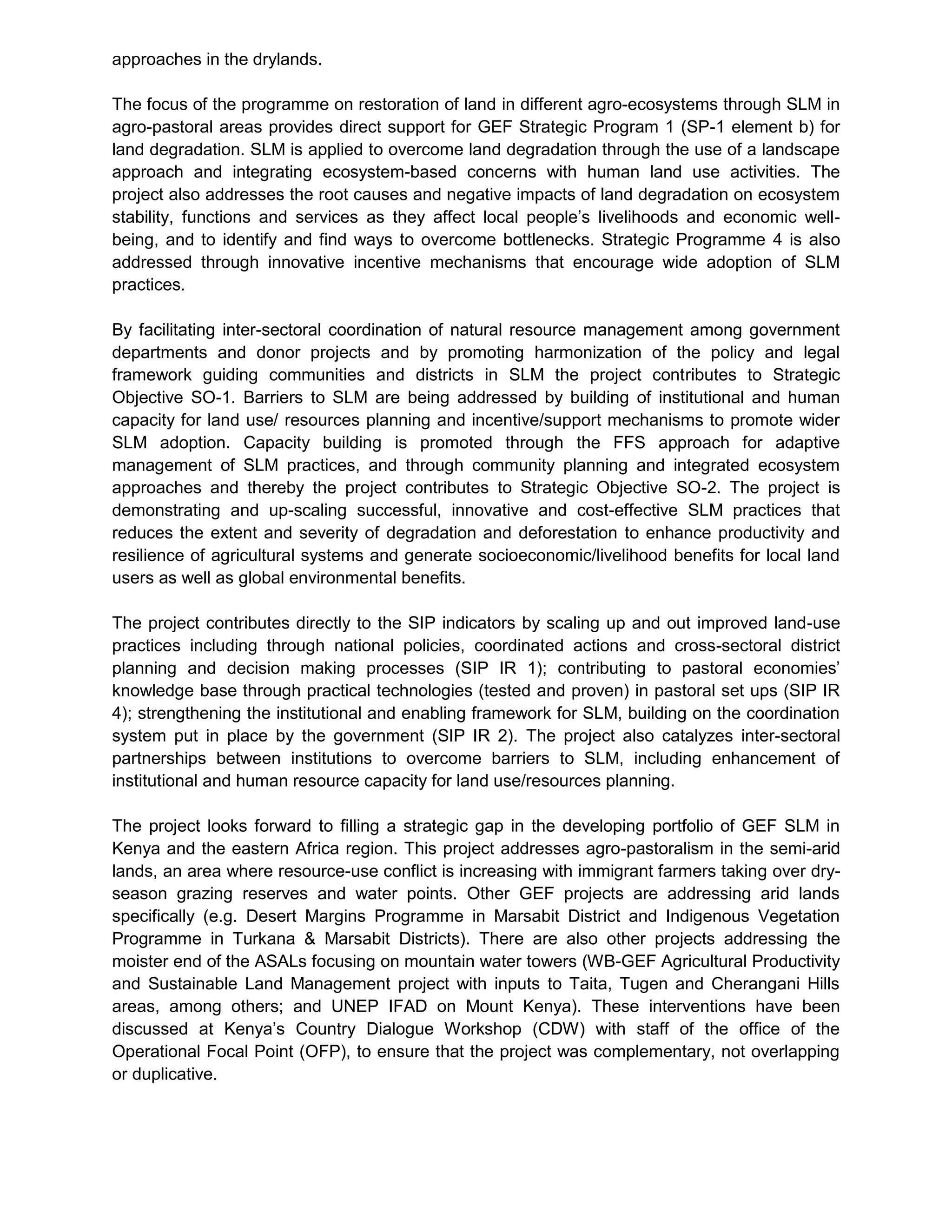 approaches in the drylands.
The focus of the programme on restoration of land in different agro-ecosystems through SLM in
agro-pastoral areas provides direct support for GEF Strategic Program 1 (SP-1 element b) for
land degradation. SLM is applied to overcome land degradation through the use of a landscape
approach and integrating ecosystem-based concerns with human land use activities. The
project also addresses the root causes and negative impacts of land degradation on ecosystem
stability, functions and services as they affect local people’s livelihoods and economic well-
being, and to identify and find ways to overcome bottlenecks. Strategic Programme 4 is also
addressed through innovative incentive mechanisms that encourage wide adoption of SLM
practices.
By facilitating inter-sectoral coordination of natural resource management among government
departments and donor projects and by promoting harmonization of the policy and legal
framework guiding communities and districts in SLM the project contributes to Strategic
Objective SO-1. Barriers to SLM are being addressed by building of institutional and human
capacity for land use/ resources planning and incentive/support mechanisms to promote wider
SLM adoption. Capacity building is promoted through the FFS approach for adaptive
management of SLM practices, and through community planning and integrated ecosystem
approaches and thereby the project contributes to Strategic Objective SO-2. The project is
demonstrating and up-scaling successful, innovative and cost-effective SLM practices that
reduces the extent and severity of degradation and deforestation to enhance productivity and
resilience of agricultural systems and generate socioeconomic/livelihood benefits for local land
users as well as global environmental benefits.
The project contributes directly to the SIP indicators by scaling up and out improved land-use
practices including through national policies, coordinated actions and cross-sectoral district
planning and decision making processes (SIP IR 1); contributing to pastoral economies’
knowledge base through practical technologies (tested and proven) in pastoral set ups (SIP IR
4); strengthening the institutional and enabling framework for SLM, building on the coordination
system put in place by the government (SIP IR 2). The project also catalyzes inter-sectoral
partnerships between institutions to overcome barriers to SLM, including enhancement of
institutional and human resource capacity for land use/resources planning.
The project looks forward to filling a strategic gap in the developing portfolio of GEF SLM in
Kenya and the eastern Africa region. This project addresses agro-pastoralism in the semi-arid
lands, an area where resource-use conflict is increasing with immigrant farmers taking over dry-
season grazing reserves and water points. Other GEF projects are addressing arid lands
specifically (e.g. Desert Margins Programme in Marsabit District and Indigenous Vegetation
Programme in Turkana & Marsabit Districts). There are also other projects addressing the
moister end of the ASALs focusing on mountain water towers (WB-GEF Agricultural Productivity
and Sustainable Land Management project with inputs to Taita, Tugen and Cherangani Hills
areas, among others; and UNEP IFAD on Mount Kenya). These interventions have been
discussed at Kenya’s Country Dialogue Workshop (CDW) with staff of the office of the
Operational Focal Point (OFP), to ensure that the project was complementary, not overlapping
or duplicative.
 