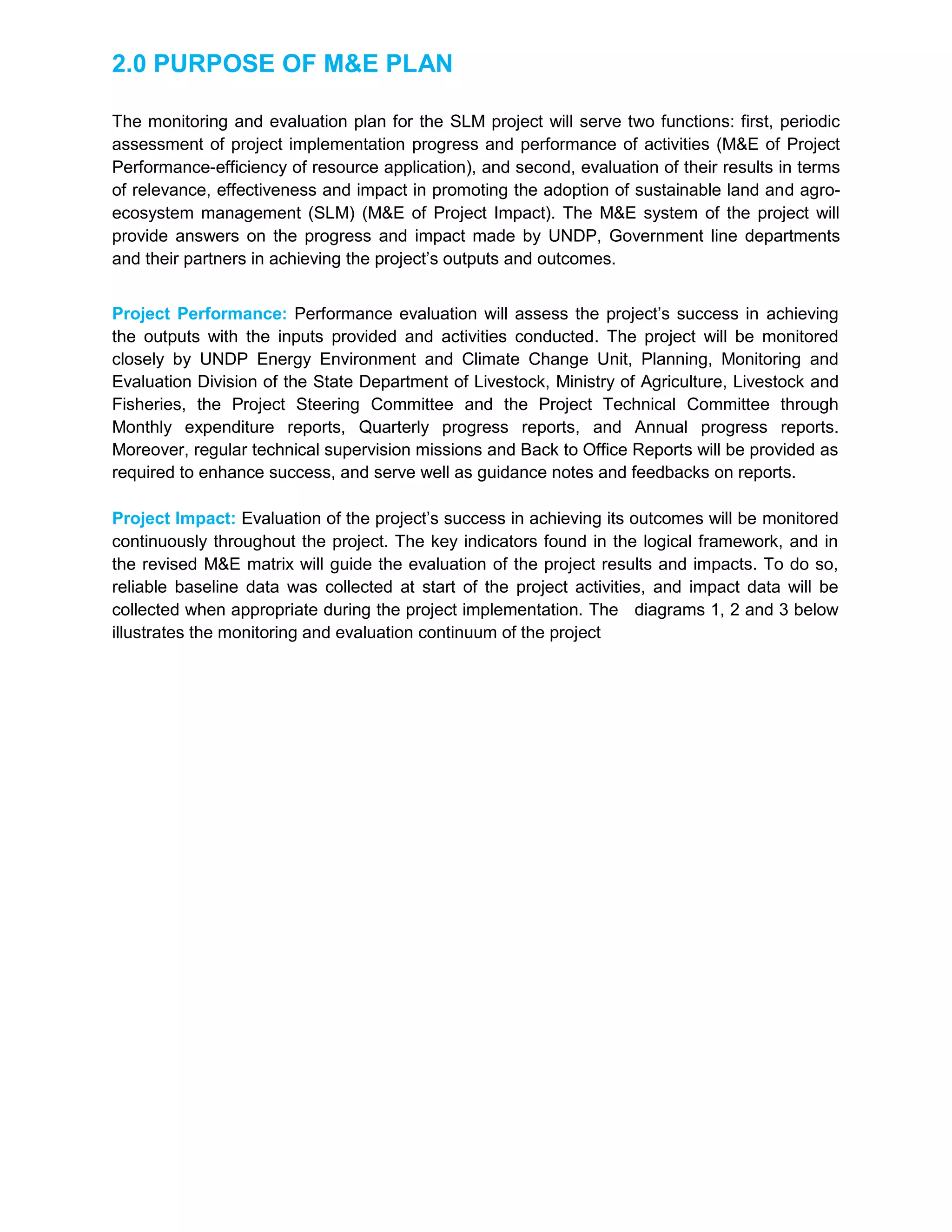 2.0 PURPOSE OF M&E PLAN
The monitoring and evaluation plan for the SLM project will serve two functions: first, periodic
assessment of project implementation progress and performance of activities (M&E of Project
Performance-efficiency of resource application), and second, evaluation of their results in terms
of relevance, effectiveness and impact in promoting the adoption of sustainable land and agro-
ecosystem management (SLM) (M&E of Project Impact). The M&E system of the project will
provide answers on the progress and impact made by UNDP, Government line departments
and their partners in achieving the project’s outputs and outcomes.
Project Performance: Performance evaluation will assess the project’s success in achieving
the outputs with the inputs provided and activities conducted. The project will be monitored
closely by UNDP Energy Environment and Climate Change Unit, Planning, Monitoring and
Evaluation Division of the State Department of Livestock, Ministry of Agriculture, Livestock and
Fisheries, the Project Steering Committee and the Project Technical Committee through
Monthly expenditure reports, Quarterly progress reports, and Annual progress reports.
Moreover, regular technical supervision missions and Back to Office Reports will be provided as
required to enhance success, and serve well as guidance notes and feedbacks on reports.
Project Impact: Evaluation of the project’s success in achieving its outcomes will be monitored
continuously throughout the project. The key indicators found in the logical framework, and in
the revised M&E matrix will guide the evaluation of the project results and impacts. To do so,
reliable baseline data was collected at start of the project activities, and impact data will be
collected when appropriate during the project implementation. The diagrams 1, 2 and 3 below
illustrates the monitoring and evaluation continuum of the project
 