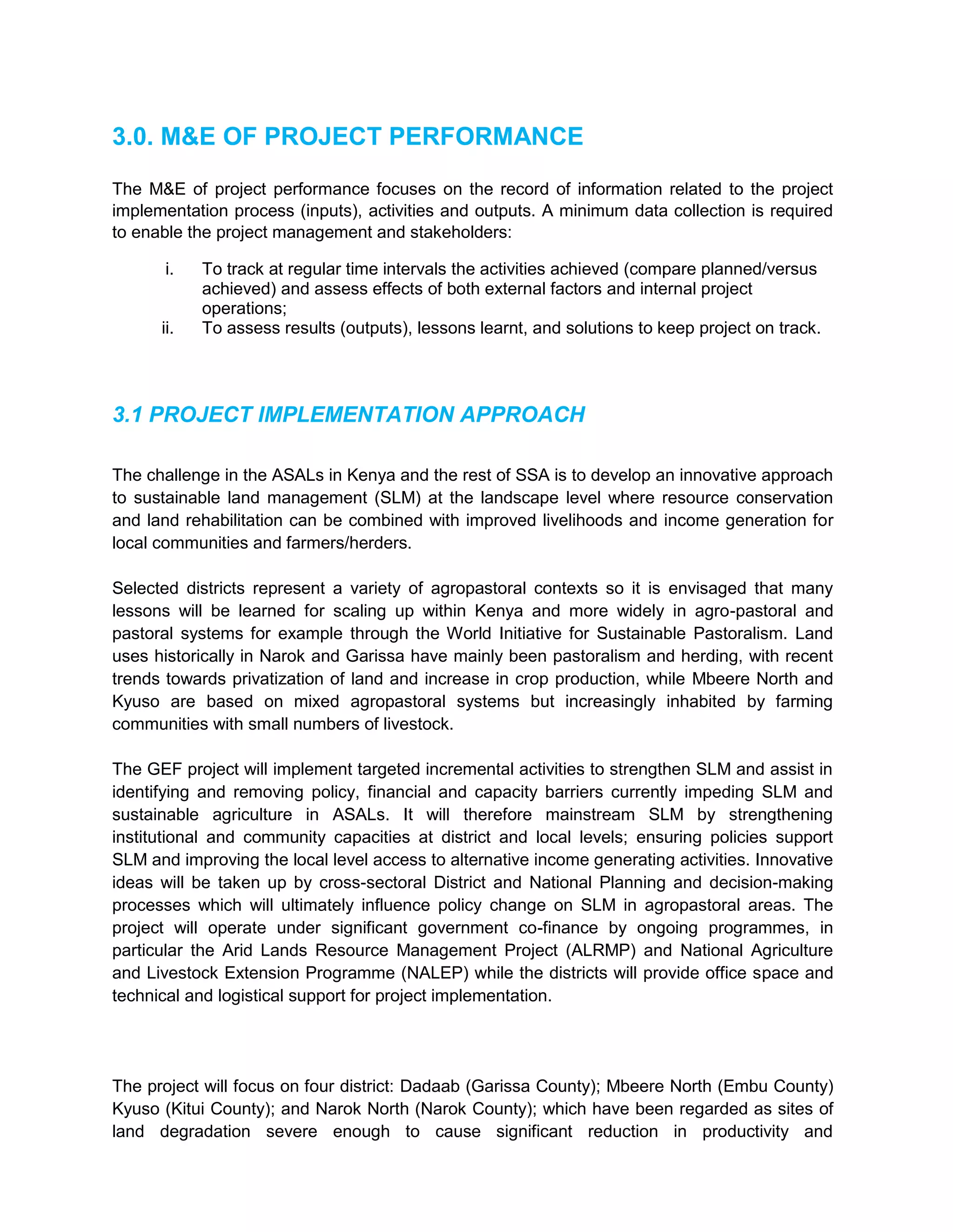 3.0. M&E OF PROJECT PERFORMANCE
The M&E of project performance focuses on the record of information related to the project
implementation process (inputs), activities and outputs. A minimum data collection is required
to enable the project management and stakeholders:
i. To track at regular time intervals the activities achieved (compare planned/versus
achieved) and assess effects of both external factors and internal project
operations;
ii. To assess results (outputs), lessons learnt, and solutions to keep project on track.
3.1 PROJECT IMPLEMENTATION APPROACH
The challenge in the ASALs in Kenya and the rest of SSA is to develop an innovative approach
to sustainable land management (SLM) at the landscape level where resource conservation
and land rehabilitation can be combined with improved livelihoods and income generation for
local communities and farmers/herders.
Selected districts represent a variety of agropastoral contexts so it is envisaged that many
lessons will be learned for scaling up within Kenya and more widely in agro-pastoral and
pastoral systems for example through the World Initiative for Sustainable Pastoralism. Land
uses historically in Narok and Garissa have mainly been pastoralism and herding, with recent
trends towards privatization of land and increase in crop production, while Mbeere North and
Kyuso are based on mixed agropastoral systems but increasingly inhabited by farming
communities with small numbers of livestock.
The GEF project will implement targeted incremental activities to strengthen SLM and assist in
identifying and removing policy, financial and capacity barriers currently impeding SLM and
sustainable agriculture in ASALs. It will therefore mainstream SLM by strengthening
institutional and community capacities at district and local levels; ensuring policies support
SLM and improving the local level access to alternative income generating activities. Innovative
ideas will be taken up by cross-sectoral District and National Planning and decision-making
processes which will ultimately influence policy change on SLM in agropastoral areas. The
project will operate under significant government co-finance by ongoing programmes, in
particular the Arid Lands Resource Management Project (ALRMP) and National Agriculture
and Livestock Extension Programme (NALEP) while the districts will provide office space and
technical and logistical support for project implementation.
The project will focus on four district: Dadaab (Garissa County); Mbeere North (Embu County)
Kyuso (Kitui County); and Narok North (Narok County); which have been regarded as sites of
land degradation severe enough to cause significant reduction in productivity and
 
