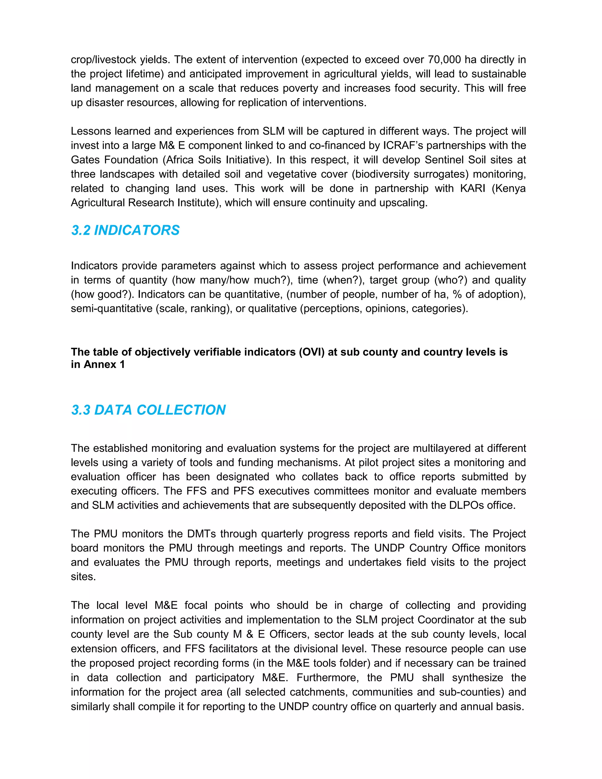 crop/livestock yields. The extent of intervention (expected to exceed over 70,000 ha directly in
the project lifetime) and anticipated improvement in agricultural yields, will lead to sustainable
land management on a scale that reduces poverty and increases food security. This will free
up disaster resources, allowing for replication of interventions.
Lessons learned and experiences from SLM will be captured in different ways. The project will
invest into a large M& E component linked to and co-financed by ICRAF’s partnerships with the
Gates Foundation (Africa Soils Initiative). In this respect, it will develop Sentinel Soil sites at
three landscapes with detailed soil and vegetative cover (biodiversity surrogates) monitoring,
related to changing land uses. This work will be done in partnership with KARI (Kenya
Agricultural Research Institute), which will ensure continuity and upscaling.
3.2 INDICATORS
Indicators provide parameters against which to assess project performance and achievement
in terms of quantity (how many/how much?), time (when?), target group (who?) and quality
(how good?). Indicators can be quantitative, (number of people, number of ha, % of adoption),
semi-quantitative (scale, ranking), or qualitative (perceptions, opinions, categories).
The table of objectively verifiable indicators (OVI) at sub county and country levels is
in Annex 1
3.3 DATA COLLECTION
The established monitoring and evaluation systems for the project are multilayered at different
levels using a variety of tools and funding mechanisms. At pilot project sites a monitoring and
evaluation officer has been designated who collates back to office reports submitted by
executing officers. The FFS and PFS executives committees monitor and evaluate members
and SLM activities and achievements that are subsequently deposited with the DLPOs office.
The PMU monitors the DMTs through quarterly progress reports and field visits. The Project
board monitors the PMU through meetings and reports. The UNDP Country Office monitors
and evaluates the PMU through reports, meetings and undertakes field visits to the project
sites.
The local level M&E focal points who should be in charge of collecting and providing
information on project activities and implementation to the SLM project Coordinator at the sub
county level are the Sub county M & E Officers, sector leads at the sub county levels, local
extension officers, and FFS facilitators at the divisional level. These resource people can use
the proposed project recording forms (in the M&E tools folder) and if necessary can be trained
in data collection and participatory M&E. Furthermore, the PMU shall synthesize the
information for the project area (all selected catchments, communities and sub-counties) and
similarly shall compile it for reporting to the UNDP country office on quarterly and annual basis.
 