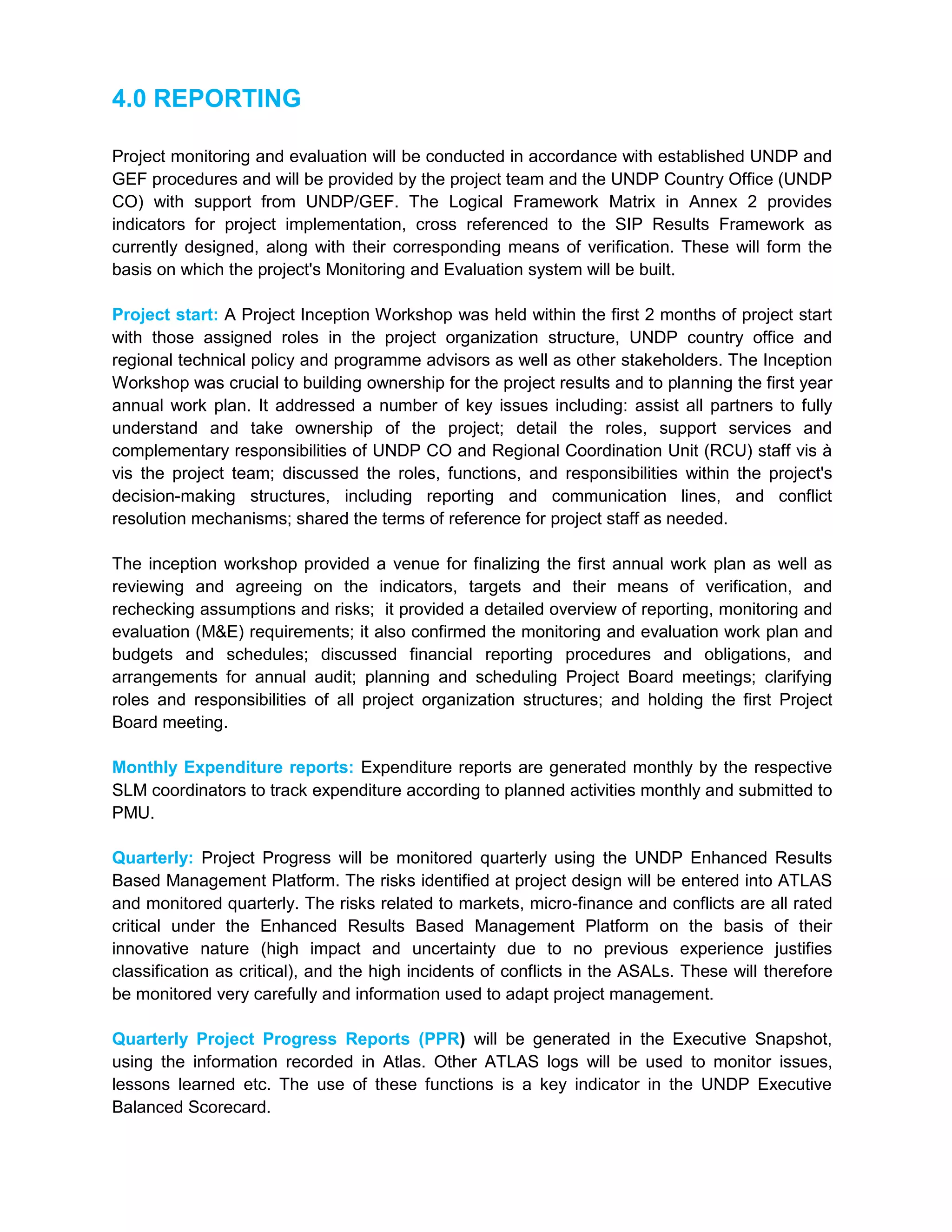 4.0 REPORTING
Project monitoring and evaluation will be conducted in accordance with established UNDP and
GEF procedures and will be provided by the project team and the UNDP Country Office (UNDP
CO) with support from UNDP/GEF. The Logical Framework Matrix in Annex 2 provides
indicators for project implementation, cross referenced to the SIP Results Framework as
currently designed, along with their corresponding means of verification. These will form the
basis on which the project's Monitoring and Evaluation system will be built.
Project start: A Project Inception Workshop was held within the first 2 months of project start
with those assigned roles in the project organization structure, UNDP country office and
regional technical policy and programme advisors as well as other stakeholders. The Inception
Workshop was crucial to building ownership for the project results and to planning the first year
annual work plan. It addressed a number of key issues including: assist all partners to fully
understand and take ownership of the project; detail the roles, support services and
complementary responsibilities of UNDP CO and Regional Coordination Unit (RCU) staff vis à
vis the project team; discussed the roles, functions, and responsibilities within the project's
decision-making structures, including reporting and communication lines, and conflict
resolution mechanisms; shared the terms of reference for project staff as needed.
The inception workshop provided a venue for finalizing the first annual work plan as well as
reviewing and agreeing on the indicators, targets and their means of verification, and
rechecking assumptions and risks; it provided a detailed overview of reporting, monitoring and
evaluation (M&E) requirements; it also confirmed the monitoring and evaluation work plan and
budgets and schedules; discussed financial reporting procedures and obligations, and
arrangements for annual audit; planning and scheduling Project Board meetings; clarifying
roles and responsibilities of all project organization structures; and holding the first Project
Board meeting.
Monthly Expenditure reports: Expenditure reports are generated monthly by the respective
SLM coordinators to track expenditure according to planned activities monthly and submitted to
PMU.
Quarterly: Project Progress will be monitored quarterly using the UNDP Enhanced Results
Based Management Platform. The risks identified at project design will be entered into ATLAS
and monitored quarterly. The risks related to markets, micro-finance and conflicts are all rated
critical under the Enhanced Results Based Management Platform on the basis of their
innovative nature (high impact and uncertainty due to no previous experience justifies
classification as critical), and the high incidents of conflicts in the ASALs. These will therefore
be monitored very carefully and information used to adapt project management.
Quarterly Project Progress Reports (PPR) will be generated in the Executive Snapshot,
using the information recorded in Atlas. Other ATLAS logs will be used to monitor issues,
lessons learned etc. The use of these functions is a key indicator in the UNDP Executive
Balanced Scorecard.
 