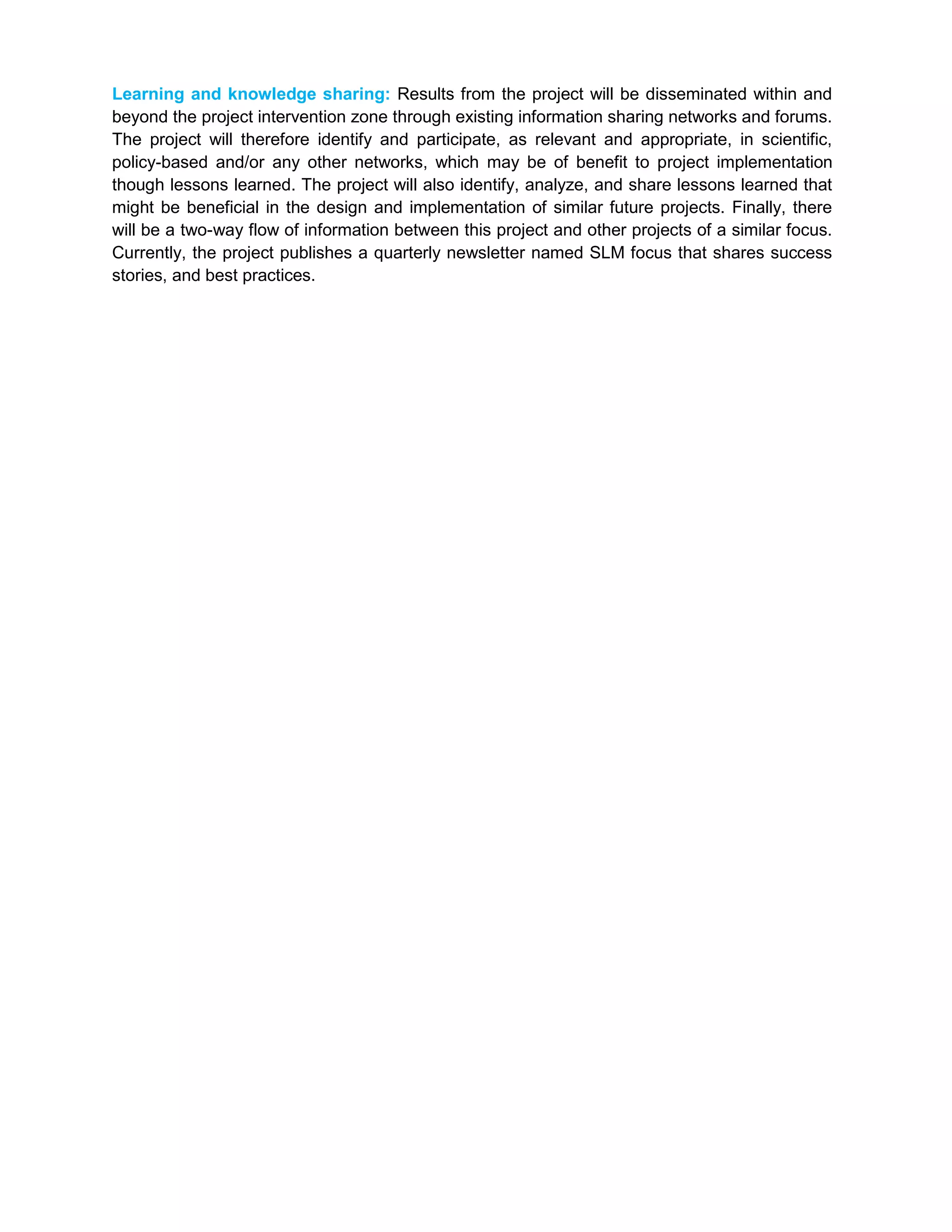 Learning and knowledge sharing: Results from the project will be disseminated within and
beyond the project intervention zone through existing information sharing networks and forums.
The project will therefore identify and participate, as relevant and appropriate, in scientific,
policy-based and/or any other networks, which may be of benefit to project implementation
though lessons learned. The project will also identify, analyze, and share lessons learned that
might be beneficial in the design and implementation of similar future projects. Finally, there
will be a two-way flow of information between this project and other projects of a similar focus.
Currently, the project publishes a quarterly newsletter named SLM focus that shares success
stories, and best practices.
 
