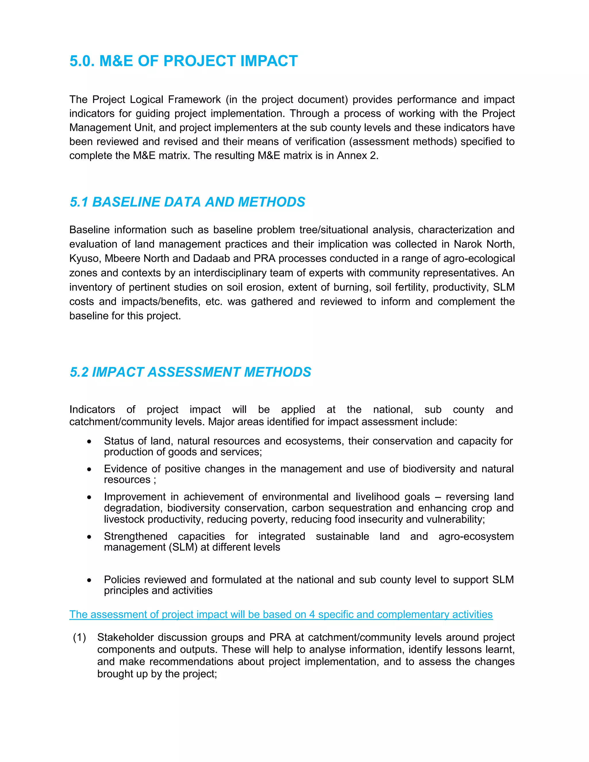 5.0. M&E OF PROJECT IMPACT
The Project Logical Framework (in the project document) provides performance and impact
indicators for guiding project implementation. Through a process of working with the Project
Management Unit, and project implementers at the sub county levels and these indicators have
been reviewed and revised and their means of verification (assessment methods) specified to
complete the M&E matrix. The resulting M&E matrix is in Annex 2.
5.1 BASELINE DATA AND METHODS
Baseline information such as baseline problem tree/situational analysis, characterization and
evaluation of land management practices and their implication was collected in Narok North,
Kyuso, Mbeere North and Dadaab and PRA processes conducted in a range of agro-ecological
zones and contexts by an interdisciplinary team of experts with community representatives. An
inventory of pertinent studies on soil erosion, extent of burning, soil fertility, productivity, SLM
costs and impacts/benefits, etc. was gathered and reviewed to inform and complement the
baseline for this project.
5.2 IMPACT ASSESSMENT METHODS
Indicators of project impact will be applied at the national, sub county and
catchment/community levels. Major areas identified for impact assessment include:
 Status of land, natural resources and ecosystems, their conservation and capacity for
production of goods and services;
 Evidence of positive changes in the management and use of biodiversity and natural
resources ;
 Improvement in achievement of environmental and livelihood goals – reversing land
degradation, biodiversity conservation, carbon sequestration and enhancing crop and
livestock productivity, reducing poverty, reducing food insecurity and vulnerability;
 Strengthened capacities for integrated sustainable land and agro-ecosystem
management (SLM) at different levels
 Policies reviewed and formulated at the national and sub county level to support SLM
principles and activities
The assessment of project impact will be based on 4 specific and complementary activities
(1) Stakeholder discussion groups and PRA at catchment/community levels around project
components and outputs. These will help to analyse information, identify lessons learnt,
and make recommendations about project implementation, and to assess the changes
brought up by the project;
 