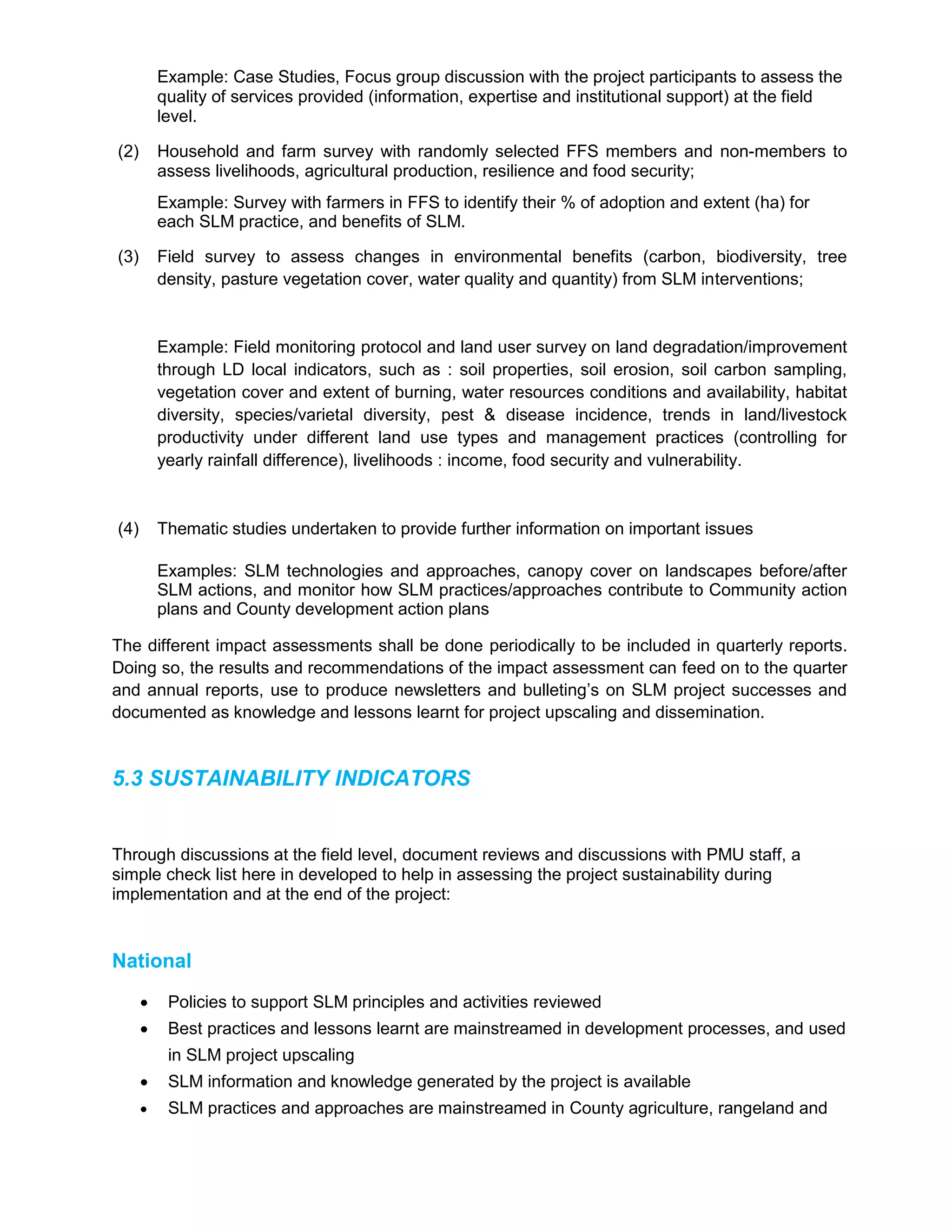 Example: Case Studies, Focus group discussion with the project participants to assess the
quality of services provided (information, expertise and institutional support) at the field
level.
(2) Household and farm survey with randomly selected FFS members and non-members to
assess livelihoods, agricultural production, resilience and food security;
Example: Survey with farmers in FFS to identify their % of adoption and extent (ha) for
each SLM practice, and benefits of SLM.
(3) Field survey to assess changes in environmental benefits (carbon, biodiversity, tree
density, pasture vegetation cover, water quality and quantity) from SLM interventions;
Example: Field monitoring protocol and land user survey on land degradation/improvement
through LD local indicators, such as : soil properties, soil erosion, soil carbon sampling,
vegetation cover and extent of burning, water resources conditions and availability, habitat
diversity, species/varietal diversity, pest & disease incidence, trends in land/livestock
productivity under different land use types and management practices (controlling for
yearly rainfall difference), livelihoods : income, food security and vulnerability.
(4) Thematic studies undertaken to provide further information on important issues
Examples: SLM technologies and approaches, canopy cover on landscapes before/after
SLM actions, and monitor how SLM practices/approaches contribute to Community action
plans and County development action plans
The different impact assessments shall be done periodically to be included in quarterly reports.
Doing so, the results and recommendations of the impact assessment can feed on to the quarter
and annual reports, use to produce newsletters and bulleting’s on SLM project successes and
documented as knowledge and lessons learnt for project upscaling and dissemination.
5.3 SUSTAINABILITY INDICATORS
Through discussions at the field level, document reviews and discussions with PMU staff, a
simple check list here in developed to help in assessing the project sustainability during
implementation and at the end of the project:
National
 Policies to support SLM principles and activities reviewed
 Best practices and lessons learnt are mainstreamed in development processes, and used
in SLM project upscaling
 SLM information and knowledge generated by the project is available
 SLM practices and approaches are mainstreamed in County agriculture, rangeland and
 