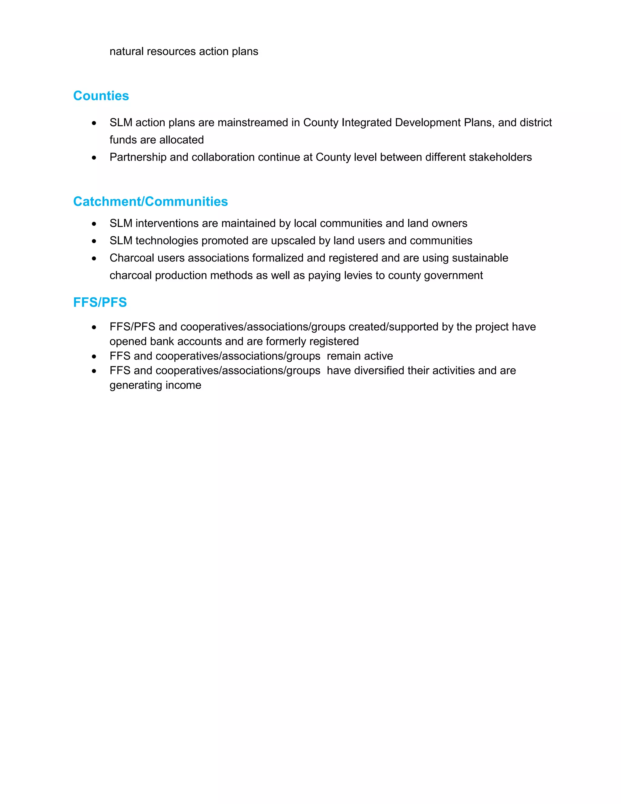 natural resources action plans
Counties
 SLM action plans are mainstreamed in County Integrated Development Plans, and district
funds are allocated
 Partnership and collaboration continue at County level between different stakeholders
Catchment/Communities
 SLM interventions are maintained by local communities and land owners
 SLM technologies promoted are upscaled by land users and communities
 Charcoal users associations formalized and registered and are using sustainable
charcoal production methods as well as paying levies to county government
FFS/PFS
 FFS/PFS and cooperatives/associations/groups created/supported by the project have
opened bank accounts and are formerly registered
 FFS and cooperatives/associations/groups remain active
 FFS and cooperatives/associations/groups have diversified their activities and are
generating income
 