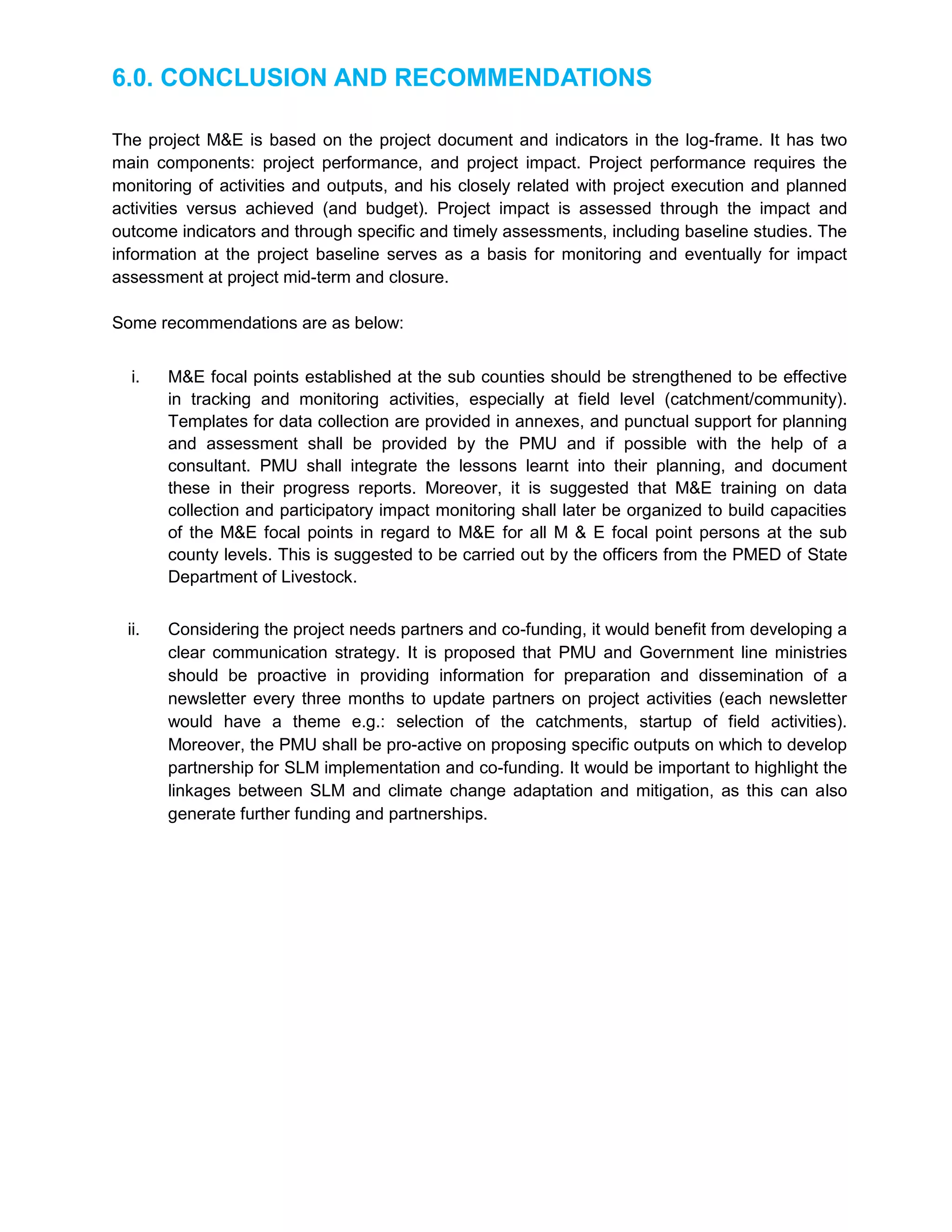 6.0. CONCLUSION AND RECOMMENDATIONS
The project M&E is based on the project document and indicators in the log-frame. It has two
main components: project performance, and project impact. Project performance requires the
monitoring of activities and outputs, and his closely related with project execution and planned
activities versus achieved (and budget). Project impact is assessed through the impact and
outcome indicators and through specific and timely assessments, including baseline studies. The
information at the project baseline serves as a basis for monitoring and eventually for impact
assessment at project mid-term and closure.
Some recommendations are as below:
i. M&E focal points established at the sub counties should be strengthened to be effective
in tracking and monitoring activities, especially at field level (catchment/community).
Templates for data collection are provided in annexes, and punctual support for planning
and assessment shall be provided by the PMU and if possible with the help of a
consultant. PMU shall integrate the lessons learnt into their planning, and document
these in their progress reports. Moreover, it is suggested that M&E training on data
collection and participatory impact monitoring shall later be organized to build capacities
of the M&E focal points in regard to M&E for all M & E focal point persons at the sub
county levels. This is suggested to be carried out by the officers from the PMED of State
Department of Livestock.
ii. Considering the project needs partners and co-funding, it would benefit from developing a
clear communication strategy. It is proposed that PMU and Government line ministries
should be proactive in providing information for preparation and dissemination of a
newsletter every three months to update partners on project activities (each newsletter
would have a theme e.g.: selection of the catchments, startup of field activities).
Moreover, the PMU shall be pro-active on proposing specific outputs on which to develop
partnership for SLM implementation and co-funding. It would be important to highlight the
linkages between SLM and climate change adaptation and mitigation, as this can also
generate further funding and partnerships.
 