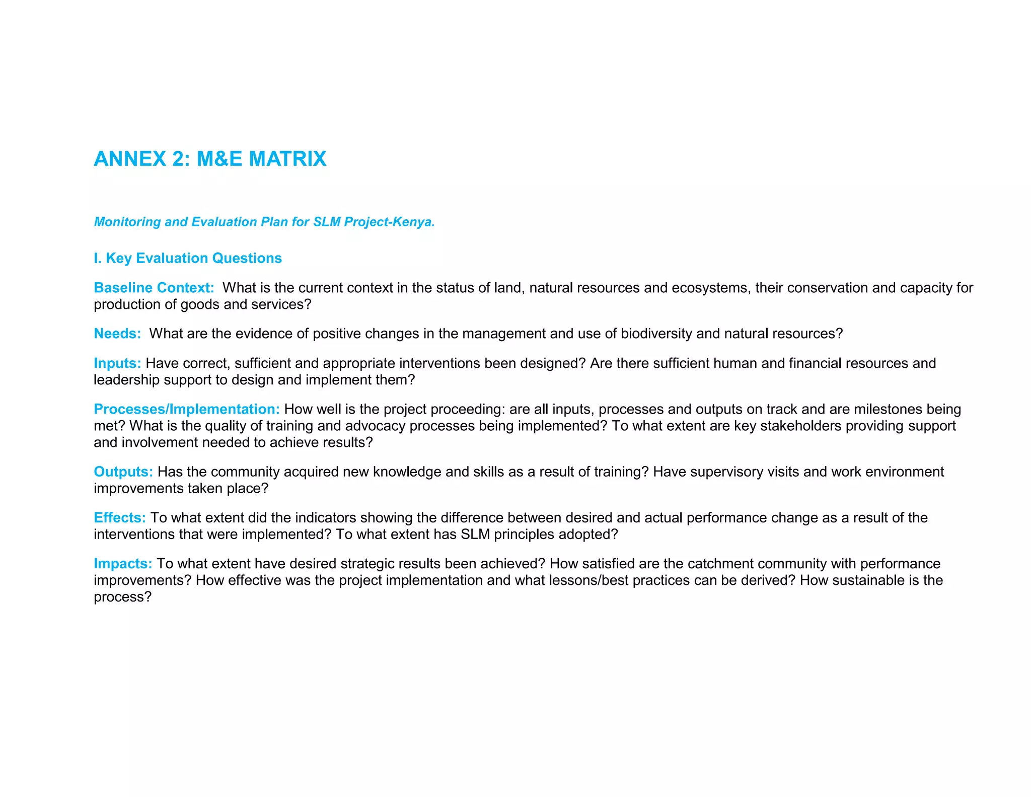 ANNEX 2: M&E MATRIX
Monitoring and Evaluation Plan for SLM Project-Kenya.
I. Key Evaluation Questions
Baseline Context: What is the current context in the status of land, natural resources and ecosystems, their conservation and capacity for
production of goods and services?
Needs: What are the evidence of positive changes in the management and use of biodiversity and natural resources?
Inputs: Have correct, sufficient and appropriate interventions been designed? Are there sufficient human and financial resources and
leadership support to design and implement them?
Processes/Implementation: How well is the project proceeding: are all inputs, processes and outputs on track and are milestones being
met? What is the quality of training and advocacy processes being implemented? To what extent are key stakeholders providing support
and involvement needed to achieve results?
Outputs: Has the community acquired new knowledge and skills as a result of training? Have supervisory visits and work environment
improvements taken place?
Effects: To what extent did the indicators showing the difference between desired and actual performance change as a result of the
interventions that were implemented? To what extent has SLM principles adopted?
Impacts: To what extent have desired strategic results been achieved? How satisfied are the catchment community with performance
improvements? How effective was the project implementation and what lessons/best practices can be derived? How sustainable is the
process?
 