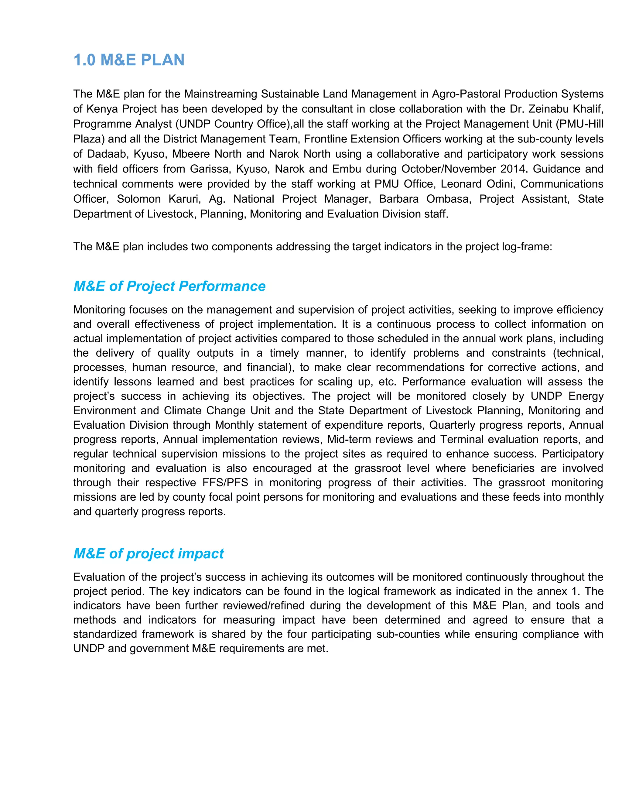 1.0 M&E PLAN
The M&E plan for the Mainstreaming Sustainable Land Management in Agro-Pastoral Production Systems
of Kenya Project has been developed by the consultant in close collaboration with the Dr. Zeinabu Khalif,
Programme Analyst (UNDP Country Office),all the staff working at the Project Management Unit (PMU-Hill
Plaza) and all the District Management Team, Frontline Extension Officers working at the sub-county levels
of Dadaab, Kyuso, Mbeere North and Narok North using a collaborative and participatory work sessions
with field officers from Garissa, Kyuso, Narok and Embu during October/November 2014. Guidance and
technical comments were provided by the staff working at PMU Office, Leonard Odini, Communications
Officer, Solomon Karuri, Ag. National Project Manager, Barbara Ombasa, Project Assistant, State
Department of Livestock, Planning, Monitoring and Evaluation Division staff.
The M&E plan includes two components addressing the target indicators in the project log-frame:
M&E of Project Performance
Monitoring focuses on the management and supervision of project activities, seeking to improve efficiency
and overall effectiveness of project implementation. It is a continuous process to collect information on
actual implementation of project activities compared to those scheduled in the annual work plans, including
the delivery of quality outputs in a timely manner, to identify problems and constraints (technical,
processes, human resource, and financial), to make clear recommendations for corrective actions, and
identify lessons learned and best practices for scaling up, etc. Performance evaluation will assess the
project’s success in achieving its objectives. The project will be monitored closely by UNDP Energy
Environment and Climate Change Unit and the State Department of Livestock Planning, Monitoring and
Evaluation Division through Monthly statement of expenditure reports, Quarterly progress reports, Annual
progress reports, Annual implementation reviews, Mid-term reviews and Terminal evaluation reports, and
regular technical supervision missions to the project sites as required to enhance success. Participatory
monitoring and evaluation is also encouraged at the grassroot level where beneficiaries are involved
through their respective FFS/PFS in monitoring progress of their activities. The grassroot monitoring
missions are led by county focal point persons for monitoring and evaluations and these feeds into monthly
and quarterly progress reports.
M&E of project impact
Evaluation of the project’s success in achieving its outcomes will be monitored continuously throughout the
project period. The key indicators can be found in the logical framework as indicated in the annex 1. The
indicators have been further reviewed/refined during the development of this M&E Plan, and tools and
methods and indicators for measuring impact have been determined and agreed to ensure that a
standardized framework is shared by the four participating sub-counties while ensuring compliance with
UNDP and government M&E requirements are met.
 