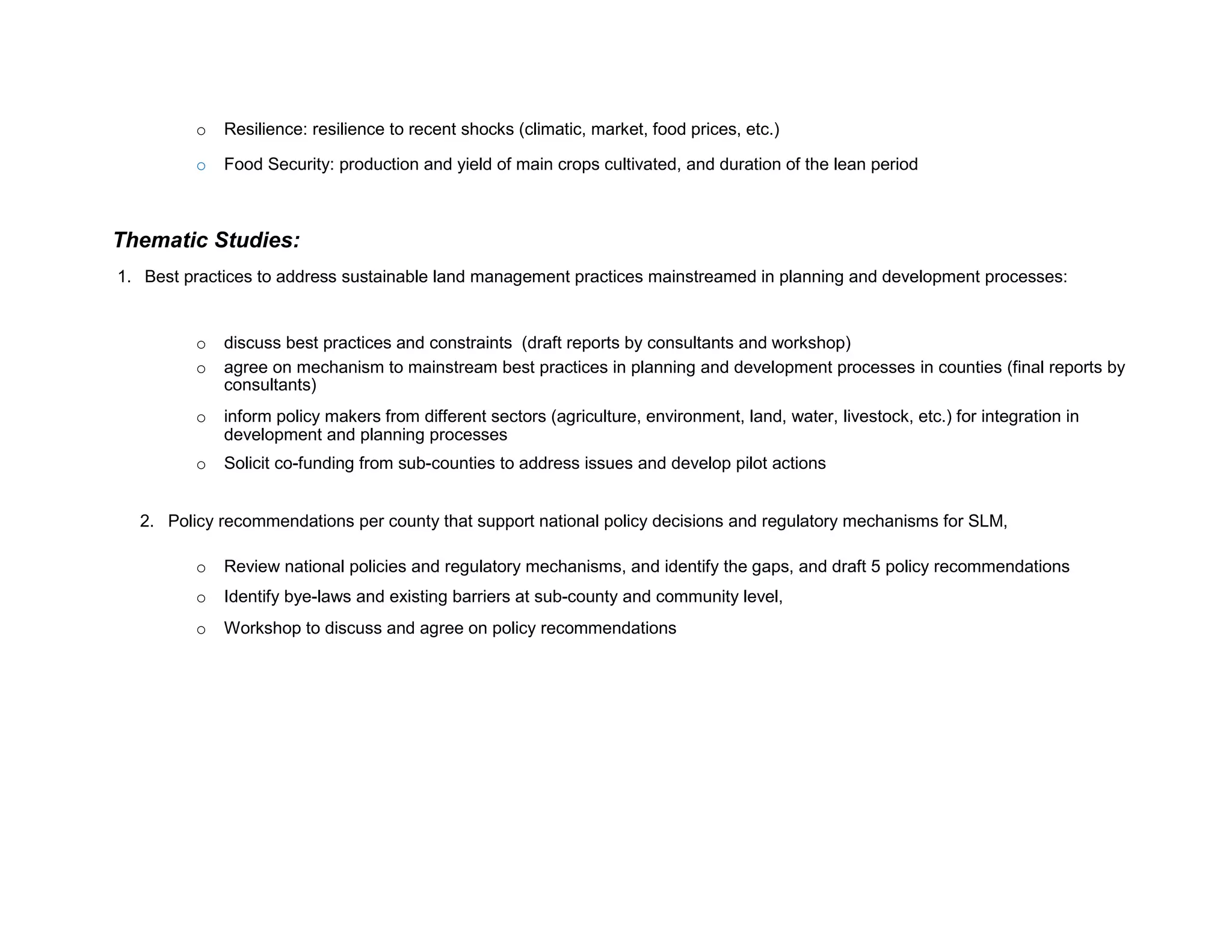 o Resilience: resilience to recent shocks (climatic, market, food prices, etc.)
o Food Security: production and yield of main crops cultivated, and duration of the lean period
Thematic Studies:
1. Best practices to address sustainable land management practices mainstreamed in planning and development processes:
o discuss best practices and constraints (draft reports by consultants and workshop)
o agree on mechanism to mainstream best practices in planning and development processes in counties (final reports by
consultants)
o inform policy makers from different sectors (agriculture, environment, land, water, livestock, etc.) for integration in
development and planning processes
o Solicit co-funding from sub-counties to address issues and develop pilot actions
2. Policy recommendations per county that support national policy decisions and regulatory mechanisms for SLM,
o Review national policies and regulatory mechanisms, and identify the gaps, and draft 5 policy recommendations
o Identify bye-laws and existing barriers at sub-county and community level,
o Workshop to discuss and agree on policy recommendations
 