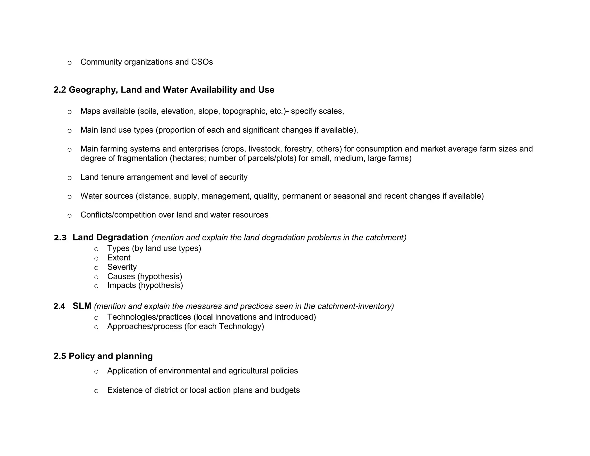 o Community organizations and CSOs
2.2 Geography, Land and Water Availability and Use
o Maps available (soils, elevation, slope, topographic, etc.)- specify scales,
o Main land use types (proportion of each and significant changes if available),
o Main farming systems and enterprises (crops, livestock, forestry, others) for consumption and market average farm sizes and
degree of fragmentation (hectares; number of parcels/plots) for small, medium, large farms)
o Land tenure arrangement and level of security
o Water sources (distance, supply, management, quality, permanent or seasonal and recent changes if available)
o Conflicts/competition over land and water resources
2.3 Land Degradation (mention and explain the land degradation problems in the catchment)
o Types (by land use types)
o Extent
o Severity
o Causes (hypothesis)
o Impacts (hypothesis)
2.4 SLM (mention and explain the measures and practices seen in the catchment-inventory)
o Technologies/practices (local innovations and introduced)
o Approaches/process (for each Technology)
2.5 Policy and planning
o Application of environmental and agricultural policies
o Existence of district or local action plans and budgets
 