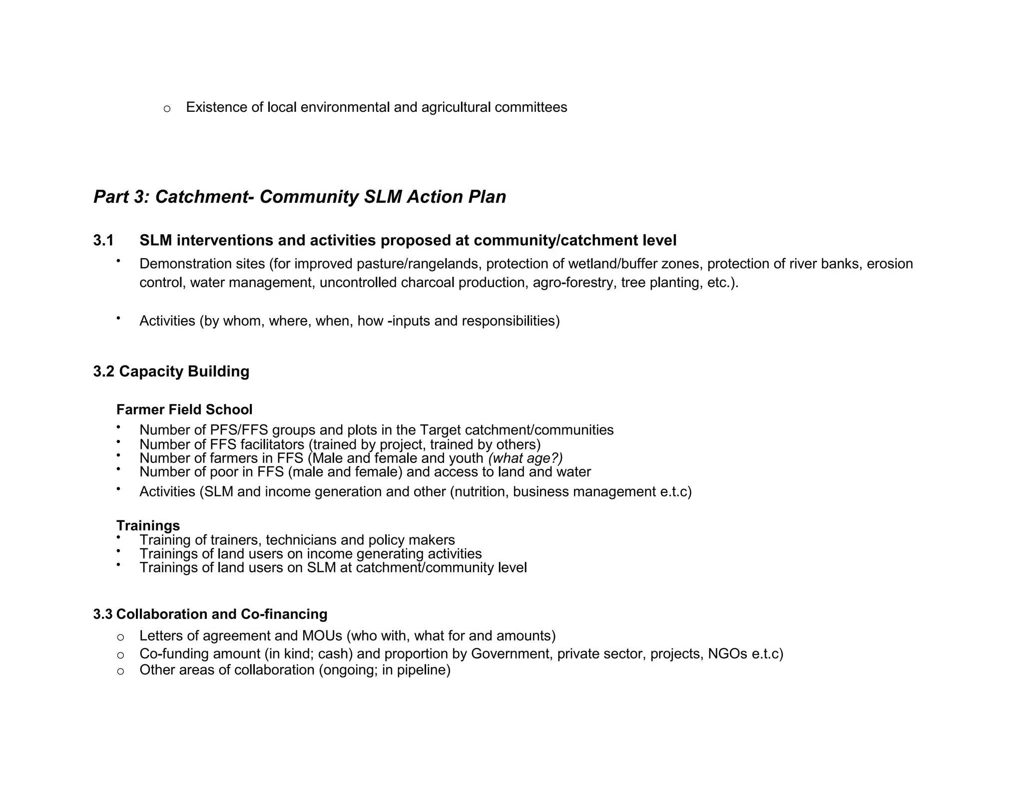 o Existence of local environmental and agricultural committees
Part 3: Catchment- Community SLM Action Plan
3.1 SLM interventions and activities proposed at community/catchment level

Demonstration sites (for improved pasture/rangelands, protection of wetland/buffer zones, protection of river banks, erosion
control, water management, uncontrolled charcoal production, agro-forestry, tree planting, etc.).

Activities (by whom, where, when, how -inputs and responsibilities)

3.2 Capacity Building
Farmer Field School

Number of PFS/FFS groups and plots in the Target catchment/communities

Number of FFS facilitators (trained by project, trained by others)

Number of farmers in FFS (Male and female and youth (what age?)

Number of poor in FFS (male and female) and access to land and water

Activities (SLM and income generation and other (nutrition, business management e.t.c)
Trainings

Training of trainers, technicians and policy makers

Trainings of land users on income generating activities

Trainings of land users on SLM at catchment/community level
3.3 Collaboration and Co-financing
o Letters of agreement and MOUs (who with, what for and amounts)
o Co-funding amount (in kind; cash) and proportion by Government, private sector, projects, NGOs e.t.c)
o Other areas of collaboration (ongoing; in pipeline)

 