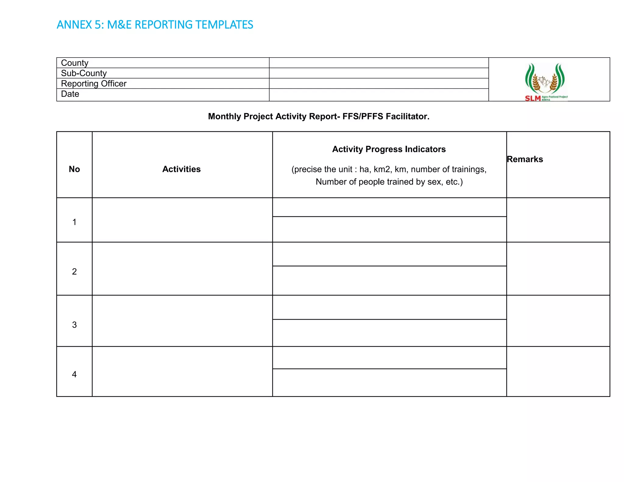 ANNEX 5: M&E REPORTING TEMPLATES
County
Sub-County
Reporting Officer
Date
Monthly Project Activity Report- FFS/PFFS Facilitator.
No Activities
Activity Progress Indicators
Remarks
(precise the unit : ha, km2, km, number of trainings,
Number of people trained by sex, etc.)
1
2
3
4
 