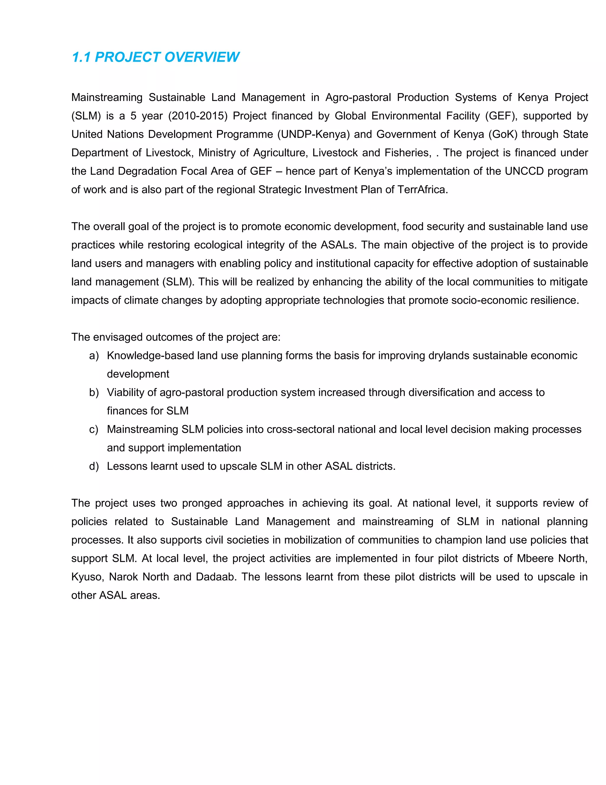 1.1 PROJECT OVERVIEW
Mainstreaming Sustainable Land Management in Agro-pastoral Production Systems of Kenya Project
(SLM) is a 5 year (2010-2015) Project financed by Global Environmental Facility (GEF), supported by
United Nations Development Programme (UNDP-Kenya) and Government of Kenya (GoK) through State
Department of Livestock, Ministry of Agriculture, Livestock and Fisheries, . The project is financed under
the Land Degradation Focal Area of GEF – hence part of Kenya’s implementation of the UNCCD program
of work and is also part of the regional Strategic Investment Plan of TerrAfrica.
The overall goal of the project is to promote economic development, food security and sustainable land use
practices while restoring ecological integrity of the ASALs. The main objective of the project is to provide
land users and managers with enabling policy and institutional capacity for effective adoption of sustainable
land management (SLM). This will be realized by enhancing the ability of the local communities to mitigate
impacts of climate changes by adopting appropriate technologies that promote socio-economic resilience.
The envisaged outcomes of the project are:
a) Knowledge-based land use planning forms the basis for improving drylands sustainable economic
development
b) Viability of agro-pastoral production system increased through diversification and access to
finances for SLM
c) Mainstreaming SLM policies into cross-sectoral national and local level decision making processes
and support implementation
d) Lessons learnt used to upscale SLM in other ASAL districts.
The project uses two pronged approaches in achieving its goal. At national level, it supports review of
policies related to Sustainable Land Management and mainstreaming of SLM in national planning
processes. It also supports civil societies in mobilization of communities to champion land use policies that
support SLM. At local level, the project activities are implemented in four pilot districts of Mbeere North,
Kyuso, Narok North and Dadaab. The lessons learnt from these pilot districts will be used to upscale in
other ASAL areas.
 
