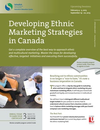 Enroll today
to earn your
certificate
Reaching out to ethnic communities
is no longer a “nice to have,” it’s now a
business imperative in Canada.
This program offers a step-by-step guide to evaluating
when and how to integrate ethnic marketing into your
mainstream marketing efforts. It will help your brand build
goodwill and loyalty, and increase business in multicultural
markets.
You will learn how to distinguish different multicultural
target markets for your product or service, how to
understand cultural nuances from a business context, and
how to balance ethnic marketing messages with your brand/
company’s core marketing messages.
The Best Part:
You’ll benefit from proven industry best practices
and lessons learned from current key players within
the ethnic marketing field.
3WAYS TO
REGISTER
SEE OVER
OPENENROLLMENT • MarketingandSales
Upcoming Sessions:
February 4 - 5, 2013
September 19 - 20, 2013
Developing Ethnic
Marketing Strategies
in Canada
Get a complete overview of the best way to approach ethnic
and multicultural marketing. Master the steps for developing
effective, targeted initiatives and executing them successfully.
Review complete program content inside
Review complete program
content inside.Three ways
to register on back.
 
