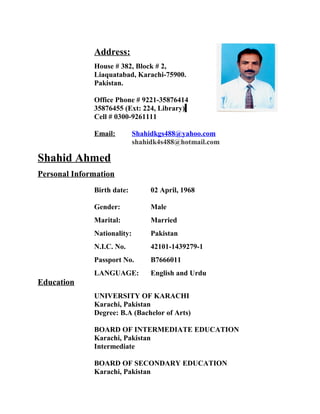 Address:
House # 382, Block # 2,
Liaquatabad, Karachi-75900.
Pakistan.
Office Phone # 9221-35876414
35876455 (Ext: 224, Library)
Cell # 0300-9261111
Email: Shahidkgs488@yahoo.com
shahidk4s488@hotmail.com
Shahid Ahmed
Personal Information
Birth date: 02 April, 1968
Gender: Male
Marital: Married
Nationality: Pakistan
N.I.C. No. 42101-1439279-1
Passport No. B7666011
LANGUAGE: English and Urdu
Education
UNIVERSITY OF KARACHI
Karachi, Pakistan
Degree: B.A (Bachelor of Arts)
BOARD OF INTERMEDIATE EDUCATION
Karachi, Pakistan
Intermediate
BOARD OF SECONDARY EDUCATION
Karachi, Pakistan
 