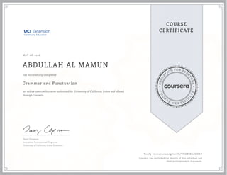 EDUCA
T
ION FOR EVE
R
YONE
CO
U
R
S
E
C E R T I F
I
C
A
TE
COURSE
CERTIFICATE
MAY 08, 2016
ABDULLAH AL MAMUN
Grammar and Punctuation
an online non-credit course authorized by University of California, Irvine and offered
through Coursera
has successfully completed
Tamy Chapman
Instructor, International Programs
University of California Irvine Extension
Verify at coursera.org/verify/VXGXSKLZGUAV
Coursera has confirmed the identity of this individual and
their participation in the course.
 