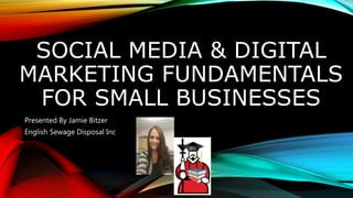 SOCIAL MEDIA & DIGITAL
MARKETING FUNDAMENTALS
FOR SMALL BUSINESSES
Presented By Jamie Bitzer
English Sewage Disposal Inc
 