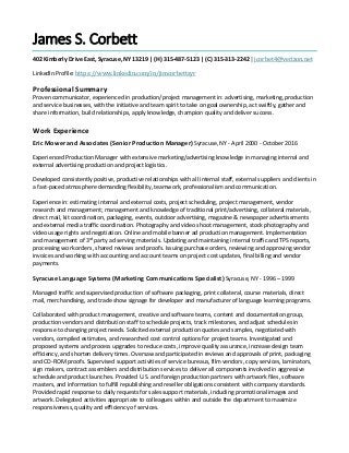 James S. Corbett
402 Kimberly Drive East, Syracuse, NY 13219 | (H) 315-487-5123 | (C) 315-313-2242 | jcorbet4@verizon.net
LinkedIn Profile: https://www.linkedin.com/in/jimcorbettsyr
Professional Summary
Proven communicator, experienced in production/project management in: advertising, marketing, production
and service businesses, with the initiative and team spirit to take on goal ownership, act swiftly, gather and
share information, build relationships, apply knowledge, champion quality and deliver success.
Work Experience
Eric Mower and Associates (Senior Production Manager) Syracuse, NY - April 2000 - October 2016
Experienced Production Manager with extensive marketing/advertising knowledge in managing internal and
external advertising production and project logistics.
Developed consistently positive, productive relationships with all internal staff, external suppliers and clients in
a fast-paced atmosphere demanding flexibility, teamwork, professionalism and communication.
Experience in: estimating internal and external costs, project scheduling, project management, vendor
research and management; management and knowledge of traditional print/advertising, collateral materials,
direct mail, kit coordination, packaging, events, outdoor advertising, magazine & newspaper advertisements
and external media traffic coordination. Photography and video shoot management, stock photography and
video usage rights and negotiation. Online and mobile banner ad production management. Implementation
and management of 3rd
party ad serving materials. Updating and maintaining internal traffic and TPS reports,
processing work orders, shared reviews and proofs. Issuing purchase orders, reviewing and approving vendor
invoices and working with accounting and account teams on project cost updates, final billing and vendor
payments.
Syracuse Language Systems (Marketing Communications Specialist) Syracuse, NY - 1996 – 1999
Managed traffic and supervised production of software packaging, print collateral, course materials, direct
mail, merchandising, and trade show signage for developer and manufacturer of language learning programs.
Collaborated with product management, creative and software teams, content and documentation group,
production vendors and distribution staff to schedule projects, track milestones, and adjust schedules in
response to changing project needs. Solicited external production quotes and samples, negotiated with
vendors, compiled estimates, and researched cost control options for project teams. Investigated and
proposed systems and process upgrades to reduce costs, improve quality assurance, increase design team
efficiency, and shorten delivery times. Oversaw and participated in reviews and approvals of print, packaging
and CD-ROM proofs. Supervised support activities of service bureaus, film vendors, copy services, laminators,
sign makers, contract assemblers and distribution services to deliver all components involved in aggressive
schedule and product launches. Provided U.S. and foreign production partners with artwork files, software
masters, and information to fulfill republishing and reseller obligations consistent with company standards.
Provided rapid response to daily requests for sales support materials, including promotional images and
artwork. Delegated activities appropriate to colleagues within and outside the department to maximize
responsiveness, quality and efficiency of services.
 