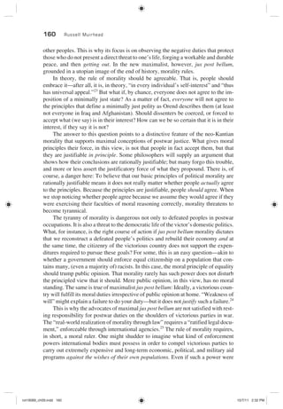 160 Russell Muirhead
other peoples. This is why its focus is on observing the negative duties that protect
those who do not present a direct threat to one’s life, forging a workable and durable
peace, and then getting out. In the new maximalist, however, jus post bellum,
grounded in a utopian image of the end of history, morality rules.
In theory, the rule of morality should be agreeable. That is, people should
embrace it—after all, it is, in theory, “in every individual’s self-interest” and “thus
has universal appeal.”23
But what if, by chance, everyone does not agree to the im-
position of a minimally just state? As a matter of fact, everyone will not agree to
the principles that define a minimally just polity as Orend describes them (at least
not everyone in Iraq and Afghanistan). Should dissenters be coerced, or forced to
accept what (we say) is in their interest? How can we be so certain that it is in their
interest, if they say it is not?
The answer to this question points to a distinctive feature of the neo-Kantian
morality that supports maximal conceptions of postwar justice. What gives moral
principles their force, in this view, is not that people in fact accept them, but that
they are justifiable in principle. Some philosophers will supply an argument that
shows how their conclusions are rationally justifiable; but many forgo this trouble,
and more or less assert the justificatory force of what they propound. There is, of
course, a danger here: To believe that our basic principles of political morality are
rationally justifiable means it does not really matter whether people actually agree
to the principles. Because the principles are justifiable, people should agree. When
we stop noticing whether people agree because we assume they would agree if they
were exercising their faculties of moral reasoning correctly, morality threatens to
become tyrannical.
The tyranny of morality is dangerous not only to defeated peoples in postwar
occupations. It is also a threat to the democratic life of the victor’s domestic politics.
What, for instance, is the right course of action if jus post bellum morality dictates
that we reconstruct a defeated people’s politics and rebuild their economy and at
the same time, the citizenry of the victorious country does not support the expen-
ditures required to pursue these goals? For some, this is an easy question—akin to
whether a government should enforce equal citizenship on a population that con-
tains many, (even a majority of) racists. In this case, the moral principle of equality
should trump public opinion. That morality rarely has such power does not disturb
the principled view that it should. Mere public opinion, in this view, has no moral
standing. The same is true of maximalist jus post bellum: Ideally, a victorious coun-
try will fulfill its moral duties irrespective of public opinion at home. “Weakness of
will” might explain a failure to do your duty—but it does not justify such a failure.24
This is why the advocates of maximal jus post bellum are not satisfied with rest-
ing responsibility for postwar duties on the shoulders of victorious parties in war.
The “real-world realization of morality through law” requires a “ratified legal docu-
ment,” enforceable through international agencies.25
The rule of morality requires,
in short, a moral ruler. One might shudder to imagine what kind of enforcement
powers international bodies must possess in order to compel victorious parties to
carry out extremely expensive and long-term economic, political, and military aid
programs against the wishes of their own populations. Even if such a power were
rot19089_ch09.indd 160rot19089_ch09.indd 160 10/7/11 2:32 PM10/7/11 2:32 PM
 