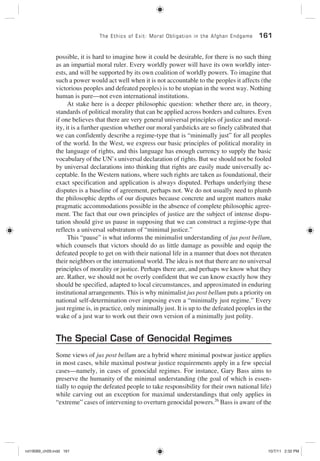 The Ethics of Exit: Moral Obligation in the Afghan Endgame 161
possible, it is hard to imagine how it could be desirable, for there is no such thing
as an impartial moral ruler. Every worldly power will have its own worldly inter-
ests, and will be supported by its own coalition of worldly powers. To imagine that
such a power would act well when it is not accountable to the peoples it affects (the
victorious peoples and defeated peoples) is to be utopian in the worst way. Nothing
human is pure—not even international institutions.
At stake here is a deeper philosophic question: whether there are, in theory,
standards of political morality that can be applied across borders and cultures. Even
if one believes that there are very general universal principles of justice and moral-
ity, it is a further question whether our moral yardsticks are so finely calibrated that
we can confidently describe a regime-type that is “minimally just” for all peoples
of the world. In the West, we express our basic principles of political morality in
the language of rights, and this language has enough currency to supply the basic
vocabulary of the UN’s universal declaration of rights. But we should not be fooled
by universal declarations into thinking that rights are easily made universally ac-
ceptable. In the Western nations, where such rights are taken as foundational, their
exact specification and application is always disputed. Perhaps underlying these
disputes is a baseline of agreement, perhaps not. We do not usually need to plumb
the philosophic depths of our disputes because concrete and urgent matters make
pragmatic accommodations possible in the absence of complete philosophic agree-
ment. The fact that our own principles of justice are the subject of intense dispu-
tation should give us pause in supposing that we can construct a regime-type that
reflects a universal substratum of “minimal justice.”
This “pause” is what informs the minimalist understanding of jus post bellum,
which counsels that victors should do as little damage as possible and equip the
defeated people to get on with their national life in a manner that does not threaten
their neighbors or the international world. The idea is not that there are no universal
principles of morality or justice. Perhaps there are, and perhaps we know what they
are. Rather, we should not be overly confident that we can know exactly how they
should be specified, adapted to local circumstances, and approximated in enduring
institutional arrangements. This is why minimalist jus post bellum puts a priority on
national self-determination over imposing even a “minimally just regime.” Every
just regime is, in practice, only minimally just. It is up to the defeated peoples in the
wake of a just war to work out their own version of a minimally just polity.
The Special Case of Genocidal Regimes
Some views of jus post bellum are a hybrid where minimal postwar justice applies
in most cases, while maximal postwar justice requirements apply in a few special
cases—namely, in cases of genocidal regimes. For instance, Gary Bass aims to
preserve the humanity of the minimal understanding (the goal of which is essen-
tially to equip the defeated people to take responsibility for their own national life)
while carving out an exception for maximal understandings that only applies in
“extreme” cases of intervening to overturn genocidal powers.26
Bass is aware of the
rot19089_ch09.indd 161rot19089_ch09.indd 161 10/7/11 2:32 PM10/7/11 2:32 PM
 