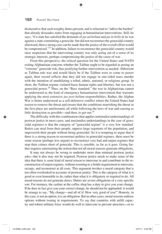162 Russell Muirhead
disincentive that such weighty duties present, and is reluctant to “add to the burden”
that already dissuades states from engaging in humanitarian interventions. Still, he
says, “if a state has satisfied the demands of jus ad bellum and jus in bello in its war
against a state committing a genocide, but did not reconstruct the genocidal country
afterward, then a strong case can be made that the justice of the overall effort would
be compromised.”27
In addition, failure to reconstruct the genocidal country would
raise suspicions that the intervening country was only acting out of a sense of its
strategic interests, perhaps compromising the justice of the cause of war.
From this perspective, the critical question for the United States and NATO
exiting Afghanistan concerns whether the Taliban ought to be regarded as posing an
“extreme” genocide risk, thus justifying further intervention as needed. Abhorrent
as Taliban rule was and would likely be if the Taliban were to come to power
again, their record reflects that they did not engage in one-sided mass murder
with the intention of annihilating a tribal, ethnic, national, or religious group. In
short, the Taliban regime violated basic human rights and liberties, but was not a
genocidal power.28
Thus, on the “Bass standard,” the war in Afghanistan cannot
be understood as the kind of emergency humanitarian intervention that warrants
applying the most extensive jus post bellum responsibilities. Rather, the Afghan
War is better understood as a self-defensive conflict where the United States had
reason to remove the threat and ensure that the conditions nourishing the threat in
the first place are ameliorated, all while following the laws of war and causing as
little destruction as possible—and then, to get out.29
The difficulty with this combination (that applies minimalist understandings of
postwar justice in most cases, and maximalist understandings in the case of geno-
cidal regimes) is that the category of “genocidal regime” is a very low standard.
Rulers can steal from their people, oppress large segments of the population, and
impoverish their people without being genocidal. So it is tempting to argue that if
there is a strong reason to reconstruct polities in genocidal regimes, there must be
some reason (perhaps less urgent) to reconstruct very bad and unjust regimes that
stop their crimes short of genocide. This is sensible, as far as it goes. Going fur-
ther requires entertaining the notion that not all moral reasons generate obligations.
It may not always be wrong to undertake more than minimal postwar justice
asks—but it also may not be required. Postwar justice needs to make sense of the
idea that there is some kind of moral reason to intervene in and contribute to the re-
construction of unjust regimes, without resorting to a brittle requirement to intervene,
occupy, and reconstruct at all costs. This argument invokes a moral category that is
too often overlooked in accounts of postwar justice: This is the category of what it is
good or even honorable to do, rather than what it is obligatory or required to do. All
moral reasons do not generate duties. Duties are severe obligations of a very specific
sort. For instance, the cashier at the coffee shop has a duty to give you your change.
If he does in fact give you your correct change, he should not be applauded: it would
be strange to say, “My change—and all of it! How very good of you!” Honesty, in
this case, is not an option; it is an obligation. But in other cases, moral reasons endorse
options without issuing in requirements. To say that countries with airlift capac-
ity and robust military force would do well to intervene to prevent atrocities—or to
rot19089_ch09.indd 162rot19089_ch09.indd 162 10/7/11 2:32 PM10/7/11 2:32 PM
 