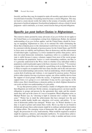164 Russell Muirhead
forceful, and thus they may be tempted to make all morality equivalent to the most
forceful kind of morality: Everything moral becomes a moral obligation. This may
not lead to a more decent world, but rather to the tyranny of morality and the dis-
placement of political judgment. Good political judgment is always a kind of moral
judgment—and it entertains, as it must, moral reasons that go beyond obligation.
Specific jus post bellum Duties in Afghanistan
The extensive duties posited by many advocates of jus post bellum do not apply to
the United States as it contemplates exiting from Afghanistan. Rather, the minimal
understanding of jus post bellum applies, and the United States should be focus-
ing on equipping Afghanistan to carry on its national life while eliminating the
threat that al-Qaeda poses to the international world from its base there. It would
be consistent with the demands of postwar justice for the United States and NATO
to focus more on stability and legitimacy than on democracy and the enforcement
of individual rights. Legitimacy is a lower standard for politics than justice, and it
does not entail democratic institutions. Legitimacy refers to a condition where a
state is stable because it enjoys voluntary support from most of the social groups
that constitute the population. Justice is a more demanding condition, one that, as
it is generally understood in the West, looks to whether every individual within a
population could (in principle) agree to the basic structure of society.30
To construct
a regime that is just in this sense might be a good thing to do in Afghanistan; but it
is likely to require an occupation that lasts many decades and in the end renovates
many local understandings and customs. Such an undertaking, which would require
a great deal of policing and violence, is not required by postwar justice. Postwar
justice rather requires leaving a legitimate regime, one whose stability derives from
the support of social groups within the society. A legitimate state may not enjoy
support from every group or every individual. It may not be a just regime, in the
fullest sense. But it should house a domestic politics in which Afghans themselves
can work out their own understanding of a just polity.
To say that postwar justice is not entirely a matter of obligation does not mean
that obligations are irrelevant. On the contrary, occupying powers can incur specific
obligations to groups and persons by the agreements they make and the commit-
ments they take up in the course of a war or occupation. Moral obligations arise, as
Michael Walzer says, by “choosing to fight in someone else’s country” for many
years.31
Walzer has in mind the achievements that have emerged over the past
decade in public health, health care, education, civil society, and politics. “A ver-
sion of democratic politics has emerged,” Walzer says. As Walzer sketches it, our
duty is in part to protect and sustain these works. But to say that we are bound to
defend and advance these achievements might be to embrace unlimited intervention
in Afghan affairs. The emerging vision of democratic life, after all, might be quite
fragile, the possession of a very small minority. What would be required to sustain it
might be expensive, intrusive, and ultimately ineffective. To sustain these achieve-
ments would be a good thing; but to say that it is a duty is another and more severe
rot19089_ch09.indd 164rot19089_ch09.indd 164 10/7/11 2:32 PM10/7/11 2:32 PM
 