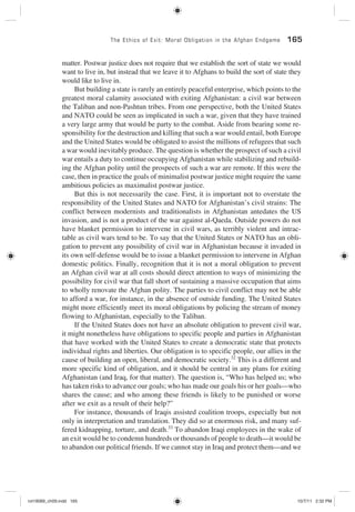 The Ethics of Exit: Moral Obligation in the Afghan Endgame 165
matter. Postwar justice does not require that we establish the sort of state we would
want to live in, but instead that we leave it to Afghans to build the sort of state they
would like to live in.
But building a state is rarely an entirely peaceful enterprise, which points to the
greatest moral calamity associated with exiting Afghanistan: a civil war between
the Taliban and non-Pashtun tribes. From one perspective, both the United States
and NATO could be seen as implicated in such a war, given that they have trained
a very large army that would be party to the combat. Aside from bearing some re-
sponsibility for the destruction and killing that such a war would entail, both Europe
and the United States would be obligated to assist the millions of refugees that such
a war would inevitably produce. The question is whether the prospect of such a civil
war entails a duty to continue occupying Afghanistan while stabilizing and rebuild-
ing the Afghan polity until the prospects of such a war are remote. If this were the
case, then in practice the goals of minimalist postwar justice might require the same
ambitious policies as maximalist postwar justice.
But this is not necessarily the case. First, it is important not to overstate the
responsibility of the United States and NATO for Afghanistan’s civil strains: The
conflict between modernists and traditionalists in Afghanistan antedates the US
invasion, and is not a product of the war against al-Qaeda. Outside powers do not
have blanket permission to intervene in civil wars, as terribly violent and intrac-
table as civil wars tend to be. To say that the United States or NATO has an obli-
gation to prevent any possibility of civil war in Afghanistan because it invaded in
its own self-defense would be to issue a blanket permission to intervene in Afghan
domestic politics. Finally, recognition that it is not a moral obligation to prevent
an Afghan civil war at all costs should direct attention to ways of minimizing the
possibility for civil war that fall short of sustaining a massive occupation that aims
to wholly renovate the Afghan polity. The parties to civil conflict may not be able
to afford a war, for instance, in the absence of outside funding. The United States
might more efficiently meet its moral obligations by policing the stream of money
flowing to Afghanistan, especially to the Taliban.
If the United States does not have an absolute obligation to prevent civil war,
it might nonetheless have obligations to specific people and parties in Afghanistan
that have worked with the United States to create a democratic state that protects
individual rights and liberties. Our obligation is to specific people, our allies in the
cause of building an open, liberal, and democratic society.32
This is a different and
more specific kind of obligation, and it should be central in any plans for exiting
Afghanistan (and Iraq, for that matter). The question is, “Who has helped us; who
has taken risks to advance our goals; who has made our goals his or her goals—who
shares the cause; and who among these friends is likely to be punished or worse
after we exit as a result of their help?”
For instance, thousands of Iraqis assisted coalition troops, especially but not
only in interpretation and translation. They did so at enormous risk, and many suf-
fered kidnapping, torture, and death.33
To abandon Iraqi employees in the wake of
an exit would be to condemn hundreds or thousands of people to death—it would be
to abandon our political friends. If we cannot stay in Iraq and protect them—and we
rot19089_ch09.indd 165rot19089_ch09.indd 165 10/7/11 2:32 PM10/7/11 2:32 PM
 