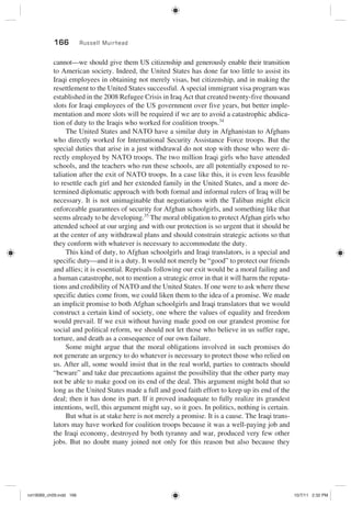 166 Russell Muirhead
cannot—we should give them US citizenship and generously enable their transition
to American society. Indeed, the United States has done far too little to assist its
Iraqi employees in obtaining not merely visas, but citizenship, and in making the
resettlement to the United States successful. A special immigrant visa program was
established in the 2008 Refugee Crisis in Iraq Act that created twenty-five thousand
slots for Iraqi employees of the US government over five years, but better imple-
mentation and more slots will be required if we are to avoid a catastrophic abdica-
tion of duty to the Iraqis who worked for coalition troops.34
The United States and NATO have a similar duty in Afghanistan to Afghans
who directly worked for International Security Assistance Force troops. But the
special duties that arise in a just withdrawal do not stop with those who were di-
rectly employed by NATO troops. The two million Iraqi girls who have attended
schools, and the teachers who run these schools, are all potentially exposed to re-
taliation after the exit of NATO troops. In a case like this, it is even less feasible
to resettle each girl and her extended family in the United States, and a more de-
termined diplomatic approach with both formal and informal rulers of Iraq will be
necessary. It is not unimaginable that negotiations with the Taliban might elicit
enforceable guarantees of security for Afghan schoolgirls, and something like that
seems already to be developing.35
The moral obligation to protect Afghan girls who
attended school at our urging and with our protection is so urgent that it should be
at the center of any withdrawal plans and should constrain strategic actions so that
they conform with whatever is necessary to accommodate the duty.
This kind of duty, to Afghan schoolgirls and Iraqi translators, is a special and
specific duty—and it is a duty. It would not merely be “good” to protect our friends
and allies; it is essential. Reprisals following our exit would be a moral failing and
a human catastrophe, not to mention a strategic error in that it will harm the reputa-
tions and credibility of NATO and the United States. If one were to ask where these
specific duties come from, we could liken them to the idea of a promise. We made
an implicit promise to both Afghan schoolgirls and Iraqi translators that we would
construct a certain kind of society, one where the values of equality and freedom
would prevail. If we exit without having made good on our grandest promise for
social and political reform, we should not let those who believe in us suffer rape,
torture, and death as a consequence of our own failure.
Some might argue that the moral obligations involved in such promises do
not generate an urgency to do whatever is necessary to protect those who relied on
us. After all, some would insist that in the real world, parties to contracts should
“beware” and take due precautions against the possibility that the other party may
not be able to make good on its end of the deal. This argument might hold that so
long as the United States made a full and good faith effort to keep up its end of the
deal; then it has done its part. If it proved inadequate to fully realize its grandest
intentions, well, this argument might say, so it goes. In politics, nothing is certain.
But what is at stake here is not merely a promise. It is a cause. The Iraqi trans-
lators may have worked for coalition troops because it was a well-paying job and
the Iraqi economy, destroyed by both tyranny and war, produced very few other
jobs. But no doubt many joined not only for this reason but also because they
rot19089_ch09.indd 166rot19089_ch09.indd 166 10/7/11 2:32 PM10/7/11 2:32 PM
 