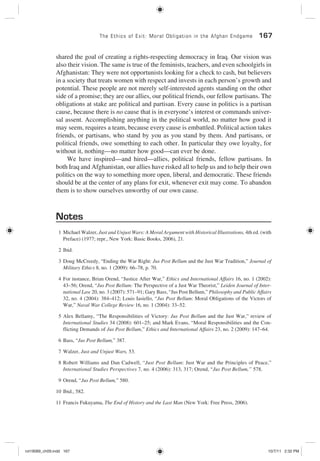 The Ethics of Exit: Moral Obligation in the Afghan Endgame 167
shared the goal of creating a rights-respecting democracy in Iraq. Our vision was
also their vision. The same is true of the feminists, teachers, and even schoolgirls in
Afghanistan: They were not opportunists looking for a check to cash, but believers
in a society that treats women with respect and invests in each person’s growth and
potential. These people are not merely self-interested agents standing on the other
side of a promise; they are our allies, our political friends, our fellow partisans. The
obligations at stake are political and partisan. Every cause in politics is a partisan
cause, because there is no cause that is in everyone’s interest or commands univer-
sal assent. Accomplishing anything in the political world, no matter how good it
may seem, requires a team, because every cause is embattled. Political action takes
friends, or partisans, who stand by you as you stand by them. And partisans, or
political friends, owe something to each other. In particular they owe loyalty, for
without it, nothing—no matter how good—can ever be done.
We have inspired—and hired—allies, political friends, fellow partisans. In
both Iraq and Afghanistan, our allies have risked all to help us and to help their own
politics on the way to something more open, liberal, and democratic. These friends
should be at the center of any plans for exit, whenever exit may come. To abandon
them is to show ourselves unworthy of our own cause.
Notes
1 Michael Walzer, Just and Unjust Wars: A Moral Argument with Historical Illustrations, 4th ed. (with
Preface) (1977; repr., New York: Basic Books, 2006), 21.
2 Ibid.
3 Doug McCreedy, “Ending the War Right: Jus Post Bellum and the Just War Tradition,” Journal of
Military Ethics 8, no. 1 (2009): 66–78, p. 70.
4 For instance, Brian Orend, “Justice After War,” Ethics and International Affairs 16, no. 1 (2002):
43–56; Orend, “Jus Post Bellum: The Perspective of a Just War Theorist,” Leiden Journal of Inter-
national Law 20, no. 3 (2007): 571–91; Gary Bass, “Jus Post Bellum,” Philosophy and Public Affairs
32, no. 4 (2004): 384–412; Louis Iasiello, “Jus Post Bellum: Moral Obligations of the Victors of
War,” Naval War College Review 16, no. 1 (2004): 33–52.
5 Alex Bellamy, “The Responsibilities of Victory: Jus Post Bellum and the Just War,” review of
International Studies 34 (2008): 601–25; and Mark Evans, “Moral Responsibilities and the Con-
flicting Demands of Jus Post Bellum,” Ethics and International Affairs 23, no. 2 (2009): 147–64.
6 Bass, “Jus Post Bellum,” 387.
7 Walzer, Just and Unjust Wars, 53.
8 Robert Williams and Dan Cadwell, “Just Post Bellum: Just War and the Principles of Peace,”
International Studies Perspectives 7, no. 4 (2006): 313, 317; Orend, “Jus Post Bellum,” 578.
9 Orend, “Jus Post Bellum,” 580.
10 Ibid., 582.
11 Francis Fukuyama, The End of History and the Last Man (New York: Free Press, 2006).
rot19089_ch09.indd 167rot19089_ch09.indd 167 10/7/11 2:32 PM10/7/11 2:32 PM
 