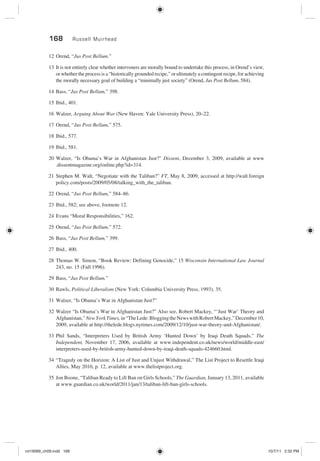168 Russell Muirhead
12 Orend, “Jus Post Bellum.”
13 It is not entirely clear whether interveners are morally bound to undertake this process, in Orend’s view,
or whether the process is a “historically grounded recipe,” or ultimately a contingent recipe, for achieving
the morally necessary goal of building a “minimally just society” (Orend, Jus Post Bellum, 584).
14 Bass, “Jus Post Bellum,” 398.
15 Ibid., 401.
16 Walzer, Arguing About War (New Haven: Yale University Press), 20–22.
17 Orend, “Jus Post Bellum,” 575.
18 Ibid., 577.
19 Ibid., 581.
20 Walzer, “Is Obama’s War in Afghanistan Just?” Dissent, December 3, 2009, available at www
.dissentmagazine.org/online.php?id=314.
21 Stephen M. Walt, “Negotiate with the Taliban?” FT, May 8, 2009, accessed at http://walt.foreign
policy.com/posts/2009/05/08/talking_with_the_taliban.
22 Orend, “Jus Post Bellum,” 584–86.
23 Ibid., 582; see above, footnote 12.
24 Evans “Moral Responsibilities,” 162.
25 Orend, “Jus Post Bellum,” 572.
26 Bass, “Jus Post Bellum,” 399.
27 Ibid., 400.
28 Thomas W. Simon, “Book Review: Defining Genocide,” 15 Wisconsin International Law Journal
243, no. 15 (Fall 1996).
29 Bass, “Jus Post Bellum.”
30 Rawls, Political Liberalism (New York: Columbia University Press, 1993), 35.
31 Walzer, “Is Obama’s War in Afghanistan Just?”
32 Walzer “Is Obama’s War in Afghanistan Just?” Also see, Robert Mackey, “‘Just War’ Theory and
Afghanistan,”NewYorkTimes,in“TheLede:BloggingtheNewswithRobertMackey,”December10,
2009, available at http://thelede.blogs.nytimes.com/2009/12/10/just-war-theory-and-Afghanistan/.
33 Phil Sands, “Interpreters Used by British Army ‘Hunted Down’ by Iraqi Death Squads,” The
Independent, November 17, 2006, available at www.independent.co.uk/news/world/middle-east/
interpreters-used-by-british-army-hunted-down-by-iraqi-death-squads-424660.html.
34 “Tragedy on the Horizon: A List of Just and Unjust Withdrawal,” The List Project to Resettle Iraqi
Allies, May 2010, p. 12, available at www.thelistproject.org.
35 Jon Boone, “Taliban Ready to Lift Ban on Girls Schools,” The Guardian, January 13, 2011, available
at www.guardian.co.uk/world/2011/jan/13/taliban-lift-ban-girls-schools.
rot19089_ch09.indd 168rot19089_ch09.indd 168 10/7/11 2:32 PM10/7/11 2:32 PM
 