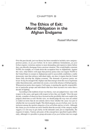 153
CHAPTER 9
The Ethics of Exit:
Moral Obligation in the
Afghan Endgame
Russell Muirhead
Over the past decade, just war theory has been extended to include a new category:
postwar justice, or jus post bellum. In its most ambitious formulations, jus post
bellum requires victorious nations to meet demanding and expensive duties before
they can ethically disengage from a postwar situation. This would highly constrain
NATO, for example, as it winds down the occupation force in Afghanistan. Against
this view, what follows will argue that postwar justice does not require NATO or
the United States to remain in Afghanistan until it successfully establishes a stable
democratic state that enforces individual rights, nor does it require that the United
States fully develop the Afghan economy. The demands of postwar justice are
lesser: It may be enough if the Afghan state that emerges from this war is legitimate
rather than democratic, and relatively secure, even in the absence of full prosperity.
What postwar justice does require, I will argue, is meeting the specific responsibili-
ties to particular groups and individuals that have been accrued over more than a
decade of fighting.
According to the tradition of just war theory, wars are judged twice: once with
respect to the cause, and again with respect to how they are fought.1
Over the past
decade, a number of observers have focused on the possibility that wars ought to be
judged a third time as well. On this view, we should judge the way wars are settled
or ended on terms that do not entirely derive from whether the cause was just or
whether the war was justly fought. This third category, jus post bellum, now vies for
inclusion among the ancient categories of jus ad bellum and jus in bello. Although
the claims jus post bellum are more familiar than the novelty of the category might
suggest, it is not easy to get clarity on the demands (and, just as importantly, the
requests) it makes. Various advocates of the concept have specified it quite differ-
ently, although it is possible to group advocates of jus post bellum into two rough
rot19089_ch09.indd 153rot19089_ch09.indd 153 10/7/11 2:32 PM10/7/11 2:32 PM
 