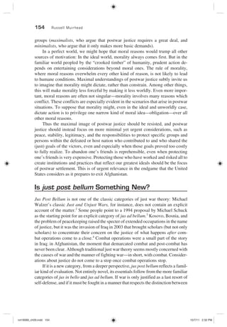 154 Russell Muirhead
groups (maximalists, who argue that postwar justice requires a great deal, and
minimalists, who argue that it only makes more basic demands).
In a perfect world, we might hope that moral reasons would trump all other
sources of motivation: In the ideal world, morality always comes first. But in the
familiar world peopled by the “crooked timber” of humanity, prudent action de-
pends on entertaining considerations beyond moral ones. The rule of morality,
where moral reasons overwhelm every other kind of reason, is not likely to lead
to humane conditions. Maximal understandings of postwar justice subtly invite us
to imagine that morality might dictate, rather than constrain. Among other things,
this will make morality less forceful by making it less worldly. Even more impor-
tant, moral reasons are often not singular—morality involves many reasons which
conflict. These conflicts are especially evident in the scenarios that arise in postwar
situations. To suppose that morality might, even in the ideal and unworldly case,
dictate action is to privilege one narrow kind of moral idea—obligation—over all
other moral reasons.
Thus the maximal image of postwar justice should be resisted, and postwar
justice should instead focus on more minimal yet urgent considerations, such as
peace, stability, legitimacy, and the responsibilities to protect specific groups and
persons within the defeated or host nation who contributed to and who shared the
(just) goals of the victors, even and especially when those goals proved too costly
to fully realize. To abandon one’s friends is reprehensible, even when protecting
one’s friends is very expensive. Protecting those who have worked and risked all to
create institutions and practices that reflect our greatest ideals should be the focus
of postwar settlement. This is of urgent relevance in the endgame that the United
States considers as it prepares to exit Afghanistan.
Is just post bellum Something New?
Jus Post Bellum is not one of the classic categories of just war theory: Michael
Walzer’s classic Just and Unjust Wars, for instance, does not contain an explicit
account of the matter.2
Some people point to a 1994 proposal by Michael Schuck
as the starting point for an explicit category of jus ad bellum.3
Kosovo, Bosnia, and
the problem of peacekeeping raised the specter of extended occupations in the name
of justice, but it was the invasion of Iraq in 2003 that brought scholars (but not only
scholars) to concentrate their concern on the justice of what happens after com-
bat operations come to a close.4
Combat operations were a small part of the story
in Iraq; in Afghanistan, the moment that demarcated combat and post-combat has
never been clear. Although traditional just war theory seems mostly concerned with
the causes of war and the manner of fighting war—in short, with combat. Consider-
ations about justice do not come to a stop once combat operations stop.
If it is a new category, from a deeper perspective, jus post bellum reflects a famil-
iar kind of evaluation. Not entirely novel, its essentials follow from the more familiar
categories of jus in bello and jus ad bellum. If war is only justified as a last resort of
self-defense, and if it must be fought in a manner that respects the distinction between
rot19089_ch09.indd 154rot19089_ch09.indd 154 10/7/11 2:32 PM10/7/11 2:32 PM
 