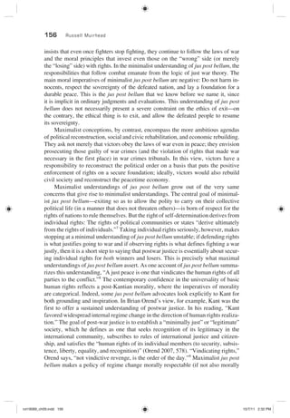 156 Russell Muirhead
insists that even once fighters stop fighting, they continue to follow the laws of war
and the moral principles that invest even those on the “wrong” side (or merely
the “losing” side) with rights. In the minimalist understanding of jus post bellum, the
responsibilities that follow combat emanate from the logic of just war theory. The
main moral imperatives of minimalist jus post bellum are negative: Do not harm in-
nocents, respect the sovereignty of the defeated nation, and lay a foundation for a
durable peace. This is the jus post bellum that we know before we name it, since
it is implicit in ordinary judgments and evaluations. This understanding of jus post
bellum does not necessarily present a severe constraint on the ethics of exit—on
the contrary, the ethical thing is to exit, and allow the defeated people to resume
its sovereignty.
Maximalist conceptions, by contrast, encompass the more ambitious agendas
of political reconstruction, social and civic rehabilitation, and economic rebuilding.
They ask not merely that victors obey the laws of war even in peace; they envision
prosecuting those guilty of war crimes (and the violation of rights that made war
necessary in the first place) in war crimes tribunals. In this view, victors have a
responsibility to reconstruct the political order on a basis that puts the positive
enforcement of rights on a secure foundation; ideally, victors would also rebuild
civil society and reconstruct the peacetime economy.
Maximalist understandings of jus post bellum grow out of the very same
concerns that give rise to minimalist understandings. The central goal of minimal-
ist jus post bellum—exiting so as to allow the polity to carry on their collective
political life (in a manner that does not threaten others)—is born of respect for the
rights of nations to rule themselves. But the right of self-determination derives from
individual rights: The rights of political communities or states “derive ultimately
from the rights of individuals.”7
Taking individual rights seriously, however, makes
stopping at a minimal understanding of jus post bellum unstable; if defending rights
is what justifies going to war and if observing rights is what defines fighting a war
justly, then it is a short step to saying that postwar justice is essentially about secur-
ing individual rights for both winners and losers. This is precisely what maximal
understandings of jus post bellum assert. As one account of jus post bellum summa-
rizes this understanding, “A just peace is one that vindicates the human rights of all
parties to the conflict.”8
The contemporary confidence in the universality of basic
human rights reflects a post-Kantian morality, where the imperatives of morality
are categorical. Indeed, some jus post bellum advocates look explicitly to Kant for
both grounding and inspiration. In Brian Orend’s view, for example, Kant was the
first to offer a sustained understanding of postwar justice. In his reading, “Kant
favored widespread internal regime change in the direction of human rights realiza-
tion.” The goal of post-war justice is to establish a “minimally just” or “legitimate”
society, which he defines as one that seeks recognition of its legitimacy in the
international community, subscribes to rules of international justice and citizen-
ship, and satisfies the “human rights of its individual members (to security, subsis-
tence, liberty, equality, and recognition)” (Orend 2007, 578). “Vindicating rights,”
Orend says, “not vindictive revenge, is the order of the day.”9
Maximalist jus post
bellum makes a policy of regime change morally respectable (if not also morally
rot19089_ch09.indd 156rot19089_ch09.indd 156 10/7/11 2:32 PM10/7/11 2:32 PM
 