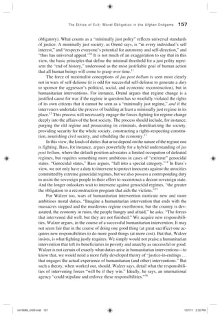 The Ethics of Exit: Moral Obligation in the Afghan Endgame 157
obligatory). What counts as a “minimally just polity” reflects universal standards
of justice: A minimally just society, as Orend says, is “in every individual’s self
interest,” and “respects everyone’s potential for autonomy and self-direction,” and
“thus has universal appeal.”10
It is not much of an exaggeration to say that in this
view, the basic principles that define the minimal threshold for a just polity repre-
sent the “end of history,” understood as the most justifiable goal of human action
that all human beings will come to grasp over time.11
The force of maximalist conceptions of jus post bellum is seen most clearly
not in wars of self-defense (it is odd for successful self-defense to generate a duty
to sponsor the aggressor’s political, social, and economic reconstruction), but in
humanitarian interventions. For instance, Orend argues that regime change is a
justified cause for war if the regime in question has so woefully violated the rights
of its own citizens that it cannot be seen as a “minimally just regime,” and if the
interveners undertake the process of building at least a minimally just regime in its
place.12
This process will necessarily engage the forces fighting for regime change
deeply into the affairs of the host society. The process should include, for instance,
purging the old regime and prosecuting its criminals, demilitarizing the society,
providing security for the whole society, constructing a rights-respecting constitu-
tion, nourishing civil society, and rebuilding the economy.13
In this view, the kinds of duties that arise depend on the nature of the regime one
is fighting. Bass, for instance, argues powerfully for a hybrid understanding of jus
post bellum, where the default position advocates a limited occupation of defeated
regimes, but requires something more ambitious in cases of “extreme” genocidal
states. “Genocidal states,” Bass argues, “fall into a special category.”14
In Bass’s
view, we not only have a duty to intervene to protect innocents against the atrocities
committed by extreme genocidal regimes, but we also possess a corresponding duty
to assist the sovereign people in their effort to reconstruct a decent sovereign state.
And the longer onlookers wait to intervene against genocidal regimes, “the greater
the obligation to a reconstruction program that aids the victims.”15
For Walzer too, wars of humanitarian intervention motivate new and more
ambitious moral duties. “Imagine a humanitarian intervention that ends with the
massacres stopped and the murderous regime overthrown; but the country is dev-
astated, the economy in ruins, the people hungry and afraid,” he asks. “The forces
that intervened did well, but they are not finished.” We acquire new responsibili-
ties, Walzer argues, in the course of a successful humanitarian intervention. It may
not seem fair that in the course of doing one good thing (at great sacrifice) one ac-
quires new responsibilities to do more good things (at more cost). But that, Walzer
insists, is what fighting justly requires. We simply would not praise a humanitarian
intervention that left its beneficiaries in poverty and anarchy as successful or good.
Walzer is not certain of exactly what duties arise in humanitarian interventions—to
know that, we would need a more fully developed theory of “justice-in-endings ...
that engages the actual experience of humanitarian (and other) interventions.” But
such a theory, when worked out, should, Walzer says, detail what the responsibili-
ties of intervening forces “will be if they win.” Ideally, he says, an international
agency “could stipulate and enforce these responsibilities.”16
rot19089_ch09.indd 157rot19089_ch09.indd 157 10/7/11 2:32 PM10/7/11 2:32 PM
 