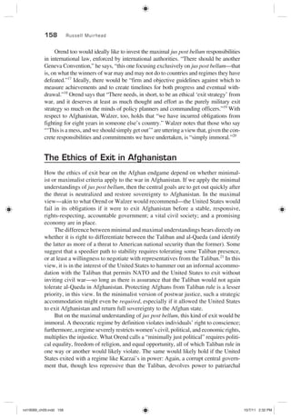 158 Russell Muirhead
Orend too would ideally like to invest the maximal jus post bellum responsibilities
in international law, enforced by international authorities. “There should be another
Geneva Convention,” he says, “this one focusing exclusively on jus post bellum—that
is, on what the winners of war may and may not do to countries and regimes they have
defeated.”17
Ideally, there would be “firm and objective guidelines against which to
measure achievements and to create timelines for both progress and eventual with-
drawal.”18
Orend says that “There needs, in short, to be an ethical ‘exit strategy’ from
war, and it deserves at least as much thought and effort as the purely military exit
strategy so much on the minds of policy planners and commanding officers.”19
With
respect to Afghanistan, Walzer, too, holds that “we have incurred obligations from
fighting for eight years in someone else’s country.” Walzer notes that those who say
“‘This is a mess, and we should simply get out’” are uttering a view that, given the con-
crete responsibilities and commitments we have undertaken, is “simply immoral.”20
The Ethics of Exit in Afghanistan
How the ethics of exit bear on the Afghan endgame depend on whether minimal-
ist or maximalist criteria apply to the war in Afghanistan. If we apply the minimal
understandings of jus post bellum, then the central goals are to get out quickly after
the threat is neutralized and restore sovereignty to Afghanistan. In the maximal
view—akin to what Orend or Walzer would recommend—the United States would
fail in its obligations if it were to exit Afghanistan before a stable, responsive,
rights-respecting, accountable government; a vital civil society; and a promising
economy are in place.
The difference between minimal and maximal understandings bears directly on
whether it is right to differentiate between the Taliban and al-Qaeda (and identify
the latter as more of a threat to American national security than the former). Some
suggest that a speedier path to stability requires tolerating some Taliban presence,
or at least a willingness to negotiate with representatives from the Taliban.21
In this
view, it is in the interest of the United States to hammer out an informal accommo-
dation with the Taliban that permits NATO and the United States to exit without
inviting civil war—so long as there is assurance that the Taliban would not again
tolerate al-Qaeda in Afghanistan. Protecting Afghans from Taliban rule is a lesser
priority, in this view. In the minimalist version of postwar justice, such a strategic
accommodation might even be required, especially if it allowed the United States
to exit Afghanistan and return full sovereignty to the Afghan state.
But on the maximal understanding of jus post bellum, this kind of exit would be
immoral. A theocratic regime by definition violates individuals’ right to conscience;
furthermore, a regime severely restricts women’s civil, political, and economic rights,
multiplies the injustice. What Orend calls a “minimally just political” requires politi-
cal equality, freedom of religion, and equal opportunity, all of which Taliban rule in
one way or another would likely violate. The same would likely hold if the United
States exited with a regime like Karzai’s in power: Again, a corrupt central govern-
ment that, though less repressive than the Taliban, devolves power to patriarchal
rot19089_ch09.indd 158rot19089_ch09.indd 158 10/7/11 2:32 PM10/7/11 2:32 PM
 