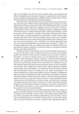 The Ethics of Exit: Moral Obligation in the Afghan Endgame 159
tribes at the periphery also falls short of the equality, liberty, and recognition that
Orend’s minimally just state demands. Perhaps any regime that devolved extensive
powers to traditional tribal authorities would fail to satisfy a minimal version of West-
ern understandings of individual rights and political justice.
This points to the central difference between minimal and maximal understand-
ings of postwar justice: Where minimal understandings place a premium on exiting
quickly and restoring the autonomous political life of the defeated nation, maximal
understandings endorse long-term occupations, which are necessary to restructur-
ing the political culture. For instance, establishing a regime in Afghanistan with the
enforcement powers to uphold individual rights would require building a central
government with the capacity to regulate social practices throughout the country.
It would require a central government that could enforce women’s rights to equal
education and career choice. The only acceptable solution, in this view, would be a
centralized democratic government with enough immunity from local power struc-
tures to rewrite local practices (this would fall in the extreme upper-right quad-
rant of the spectrum that Rothstein and Arquilla detail in Chapter 1, Figure 1.1).
Creating a stable state of this sort, capable of resisting local opposition and recast-
ing traditional modes of legitimacy, would likely require an occupation lasting for
decades and costing many billions.
Although advocates of the maximal view do not advocate that occupying pow-
ers sponsor and guide a social revolution from above, the logic of the argument
points in this direction. In the maximal conception of jus post bellum, morality is
not merely a constraint on strategic action, as it is in traditional just war theory. It
is rather a guide that displaces strategy; ultimately, it replaces political judgment.
Morality—not a prudential assessment of what is necessary for peace—dictates the
goals of war, and morality sets the terms for what kind of war settlement is accept-
able. Morality dictates that the old regime be purged, that the society be demilita-
rized, that the victors supply police security, that a “rights-respecting constitution
which features checks and balances” be established, that the economy be rebuilt,
that the educational system be revamped and “new values” be inculcated.22
All
things considered, any of these goals might in fact prove desirable in Afghanistan,
Iraq, or elsewhere. Or perhaps they might not: Sometimes tolerating the old regime
rather than purging it conduces to postwar stability; sometimes allowing significant
segments of society to retain their militias and arms is more prudent than demili-
tarizing (such as with the Kurds); sometimes a single constitution fails to produce
a governing majority (Iraq in 2010); sometimes it is more respectful to let people
design their own educational institutions according to values they actually believe
in. What policy best conduces to peace cannot be decided by consulting a list of
human rights or universal moral principles.
When morality takes priority over political judgment and military strategy, the
tyranny of morality displaces all other modes of reasoning. This in turn endangers
the ultimate goal of morality: a decent society. The minimal understanding of jus
post bellum, grounded in the traditional understanding of just war theory, aims to
allow a defeated people to get on with their collective life—to make and to remake
their own society and their own politics, consistent with respecting the rights of
rot19089_ch09.indd 159rot19089_ch09.indd 159 10/7/11 2:32 PM10/7/11 2:32 PM
 