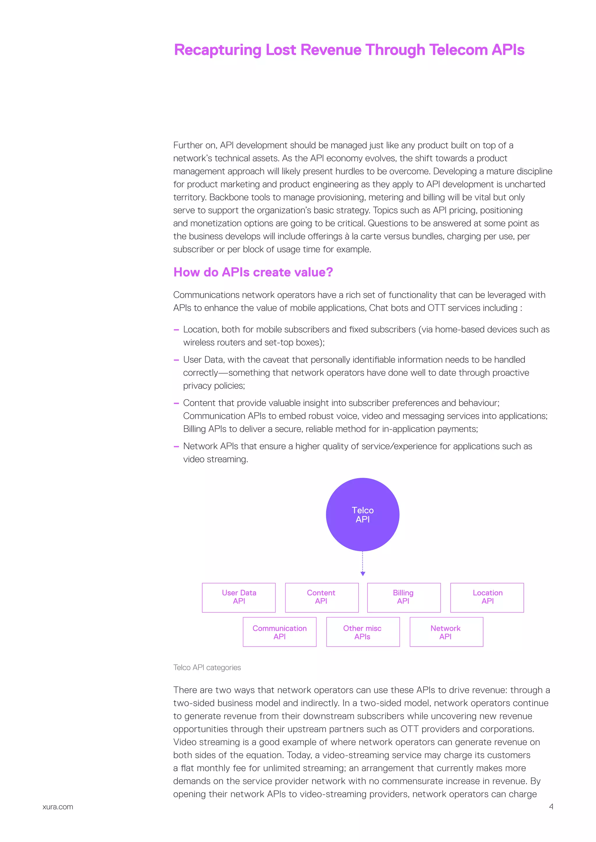 xura.com 4
Recapturing Lost Revenue Through Telecom APIs
Further on, API development should be managed just like any product built on top of a
network’s technical assets. As the API economy evolves, the shift towards a product
management approach will likely present hurdles to be overcome. Developing a mature discipline
for product marketing and product engineering as they apply to API development is uncharted
territory. Backbone tools to manage provisioning, metering and billing will be vital but only
serve to support the organization’s basic strategy. Topics such as API pricing, positioning
and monetization options are going to be critical. Questions to be answered at some point as
the business develops will include offerings à la carte versus bundles, charging per use, per
subscriber or per block of usage time for example.
How do APIs create value?
Communications network operators have a rich set of functionality that can be leveraged with
APIs to enhance the value of mobile applications, Chat bots and OTT services including :
–– Location, both for mobile subscribers and fixed subscribers (via home-based devices such as
wireless routers and set-top boxes);
–– User Data, with the caveat that personally identifiable information needs to be handled
correctly—something that network operators have done well to date through proactive
privacy policies;
–– Content that provide valuable insight into subscriber preferences and behaviour;
Communication APIs to embed robust voice, video and messaging services into applications;
Billing APIs to deliver a secure, reliable method for in-application payments;
–– Network APIs that ensure a higher quality of service/experience for applications such as
video streaming.
Telco
API
User Data
API
Communication
API
Other misc
APIs
Network
API
Content
API
Billing
API
Location
API
Telco API categories
There are two ways that network operators can use these APIs to drive revenue: through a
two-sided business model and indirectly. In a two-sided model, network operators continue
to generate revenue from their downstream subscribers while uncovering new revenue
opportunities through their upstream partners such as OTT providers and corporations.
Video streaming is a good example of where network operators can generate revenue on
both sides of the equation. Today, a video-streaming service may charge its customers
a flat monthly fee for unlimited streaming; an arrangement that currently makes more
demands on the service provider network with no commensurate increase in revenue. By
opening their network APIs to video-streaming providers, network operators can charge
 