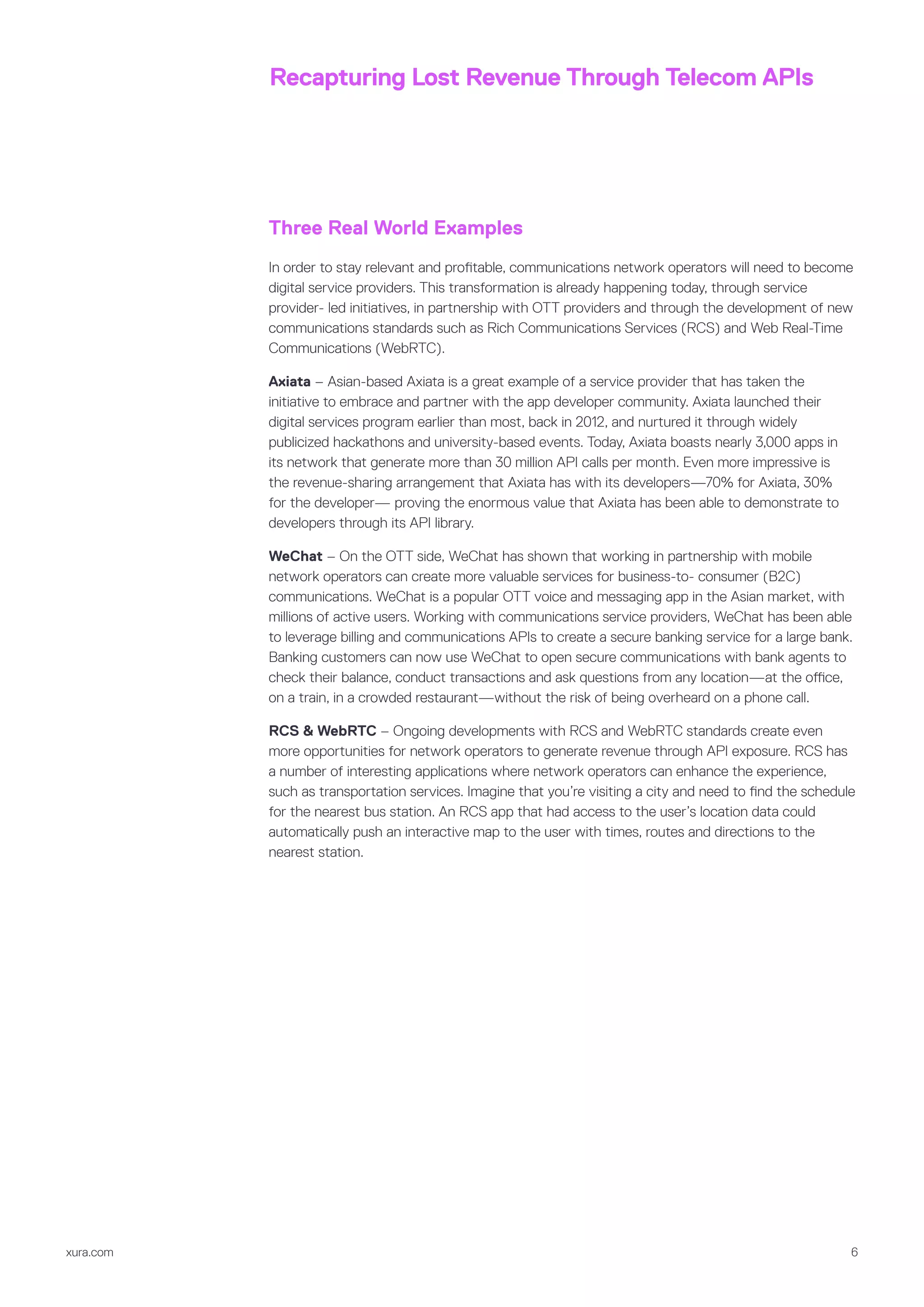xura.com 6
Recapturing Lost Revenue Through Telecom APIs
Three Real World Examples
In order to stay relevant and profitable, communications network operators will need to become
digital service providers. This transformation is already happening today, through service
provider- led initiatives, in partnership with OTT providers and through the development of new
communications standards such as Rich Communications Services (RCS) and Web Real-Time
Communications (WebRTC).
Axiata – Asian-based Axiata is a great example of a service provider that has taken the
initiative to embrace and partner with the app developer community. Axiata launched their
digital services program earlier than most, back in 2012, and nurtured it through widely
publicized hackathons and university-based events. Today, Axiata boasts nearly 3,000 apps in
its network that generate more than 30 million API calls per month. Even more impressive is
the revenue-sharing arrangement that Axiata has with its developers—70% for Axiata, 30%
for the developer— proving the enormous value that Axiata has been able to demonstrate to
developers through its API library.
WeChat – On the OTT side, WeChat has shown that working in partnership with mobile
network operators can create more valuable services for business-to- consumer (B2C)
communications. WeChat is a popular OTT voice and messaging app in the Asian market, with
millions of active users. Working with communications service providers, WeChat has been able
to leverage billing and communications APIs to create a secure banking service for a large bank.
Banking customers can now use WeChat to open secure communications with bank agents to
check their balance, conduct transactions and ask questions from any location—at the office,
on a train, in a crowded restaurant—without the risk of being overheard on a phone call.
RCS & WebRTC – Ongoing developments with RCS and WebRTC standards create even
more opportunities for network operators to generate revenue through API exposure. RCS has
a number of interesting applications where network operators can enhance the experience,
such as transportation services. Imagine that you’re visiting a city and need to find the schedule
for the nearest bus station. An RCS app that had access to the user’s location data could
automatically push an interactive map to the user with times, routes and directions to the
nearest station.
 