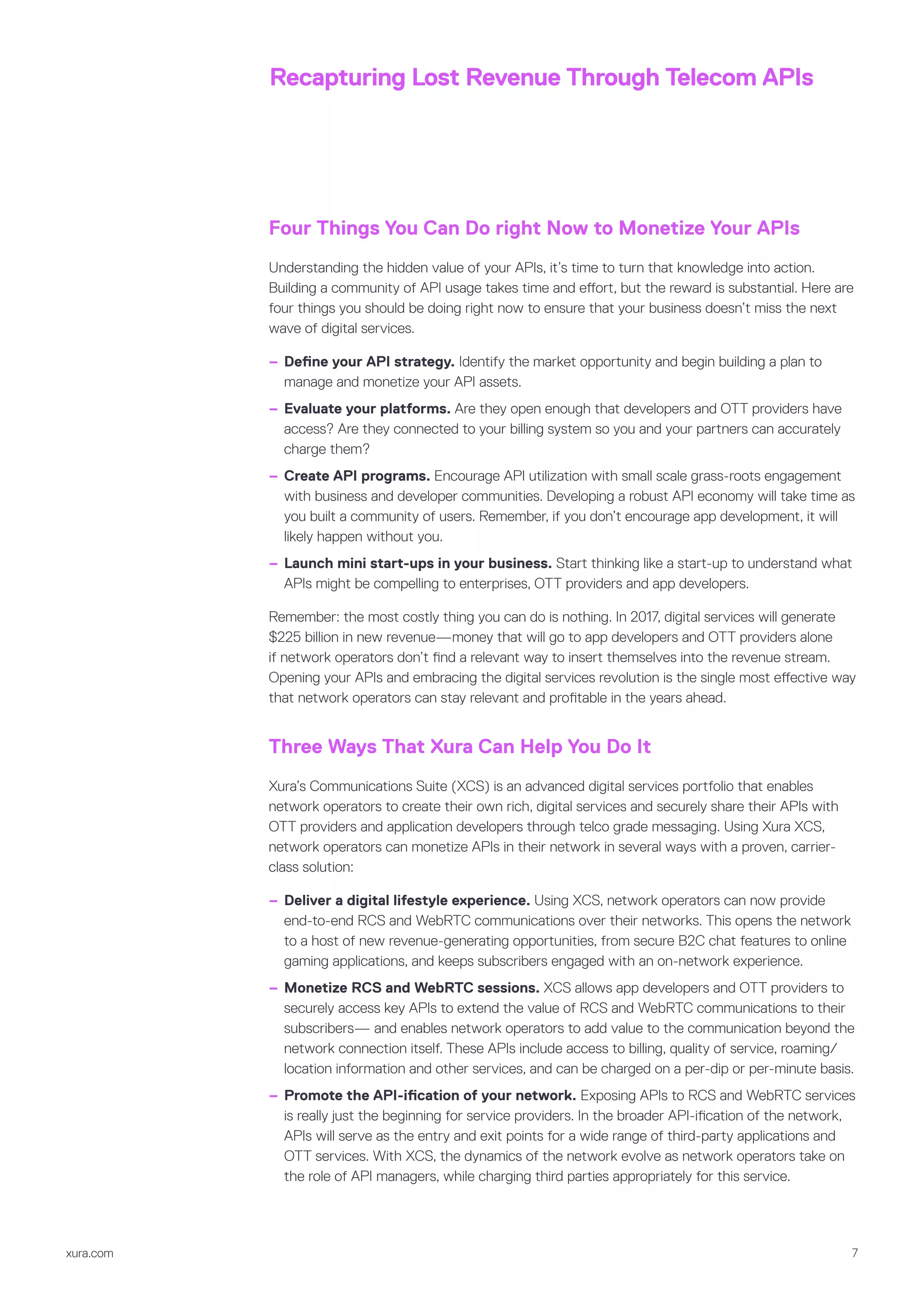 xura.com 7
Recapturing Lost Revenue Through Telecom APIs
Four Things You Can Do right Now to Monetize Your APIs
Understanding the hidden value of your APIs, it’s time to turn that knowledge into action.
Building a community of API usage takes time and effort, but the reward is substantial. Here are
four things you should be doing right now to ensure that your business doesn’t miss the next
wave of digital services.
–– Define your API strategy. Identify the market opportunity and begin building a plan to
manage and monetize your API assets.
–– Evaluate your platforms. Are they open enough that developers and OTT providers have
access? Are they connected to your billing system so you and your partners can accurately
charge them?
–– Create API programs. Encourage API utilization with small scale grass-roots engagement
with business and developer communities. Developing a robust API economy will take time as
you built a community of users. Remember, if you don’t encourage app development, it will
likely happen without you.
–– Launch mini start-ups in your business. Start thinking like a start-up to understand what
APIs might be compelling to enterprises, OTT providers and app developers.
Remember: the most costly thing you can do is nothing. In 2017, digital services will generate
$225 billion in new revenue—money that will go to app developers and OTT providers alone
if network operators don’t find a relevant way to insert themselves into the revenue stream.
Opening your APIs and embracing the digital services revolution is the single most effective way
that network operators can stay relevant and profitable in the years ahead.
Three Ways That Xura Can Help You Do It
Xura’s Communications Suite (XCS) is an advanced digital services portfolio that enables
network operators to create their own rich, digital services and securely share their APIs with
OTT providers and application developers through telco grade messaging. Using Xura XCS,
network operators can monetize APIs in their network in several ways with a proven, carrier-
class solution:
–– Deliver a digital lifestyle experience. Using XCS, network operators can now provide
end-to-end RCS and WebRTC communications over their networks. This opens the network
to a host of new revenue-generating opportunities, from secure B2C chat features to online
gaming applications, and keeps subscribers engaged with an on-network experience.
–– Monetize RCS and WebRTC sessions. XCS allows app developers and OTT providers to
securely access key APIs to extend the value of RCS and WebRTC communications to their
subscribers— and enables network operators to add value to the communication beyond the
network connection itself. These APIs include access to billing, quality of service, roaming/
location information and other services, and can be charged on a per-dip or per-minute basis.
–– Promote the API-ification of your network. Exposing APIs to RCS and WebRTC services
is really just the beginning for service providers. In the broader API-ification of the network,
APIs will serve as the entry and exit points for a wide range of third-party applications and
OTT services. With XCS, the dynamics of the network evolve as network operators take on
the role of API managers, while charging third parties appropriately for this service.
 