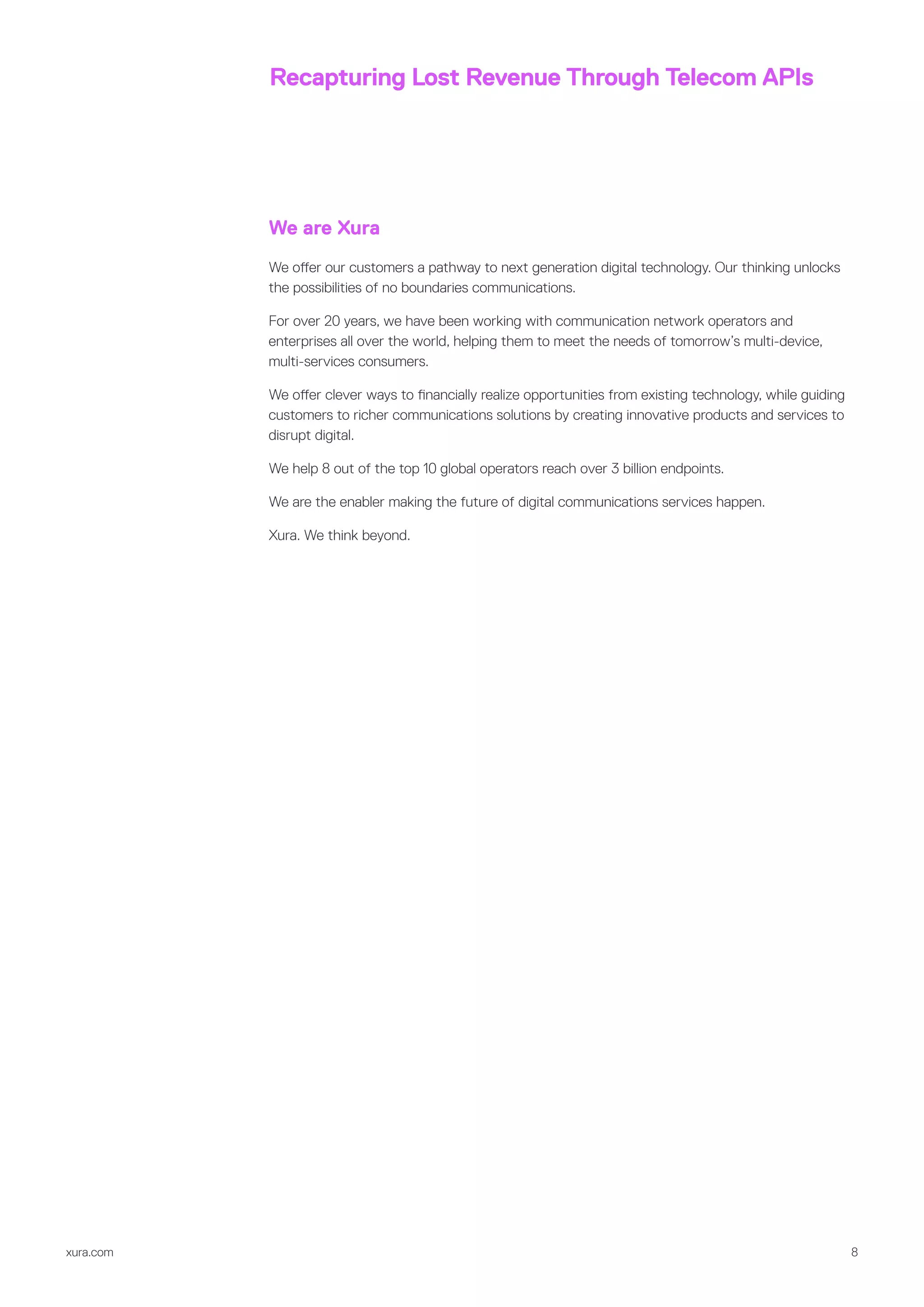 xura.com 8
Recapturing Lost Revenue Through Telecom APIs
We are Xura
We offer our customers a pathway to next generation digital technology. Our thinking unlocks
the possibilities of no boundaries communications.
For over 20 years, we have been working with communication network operators and
enterprises all over the world, helping them to meet the needs of tomorrow’s multi-device,
multi-services consumers.
We offer clever ways to financially realize opportunities from existing technology, while guiding
customers to richer communications solutions by creating innovative products and services to
disrupt digital.
We help 8 out of the top 10 global operators reach over 3 billion endpoints.
We are the enabler making the future of digital communications services happen.
Xura. We think beyond.
 