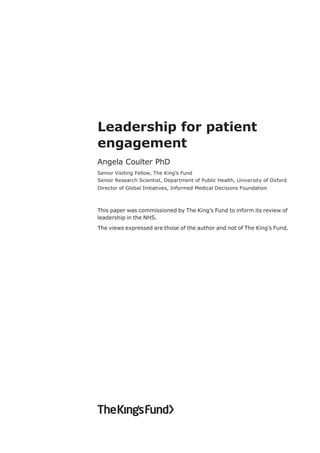 Leadership for patient
engagement
Angela Coulter PhD
Senior Visiting Fellow, The King’s Fund
Senior Research Scientist, Department of Public Health, University of Oxford
Director of Global Initiatives, Informed Medical Decisions Foundation
This paper was commissioned by The King’s Fund to inform its review of
leadership in the NHS.
The views expressed are those of the author and not of The King’s Fund.
 