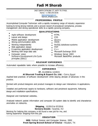 Fadi M Shorab
3407 SANTA CATALINA CT, KATY TX 77450
Home: +1 480 295 0578
fadmsh@gmail.com
fadmsh_84@live.com
PROFESSIONAL PROFILE
Accomplished Computer Technician with a rapidly increasing range of industry experience
looking to bring strong instincts and a proven record of procedural compliance, process
management and strong operational skills to a rapidly growing company.
QUA LIFICATIONS
Agile software development HTML
Layout and design CSS
Mobile application development jQuery
Strong communication skills JSON
Working independently NoSQL database systems
Web application design PHP
E-Learning application development C++
Working with large data sets Microsoft Exchange 2010
Computer vision Windows Server 2003
Software Development Life Cycle Microsoft BackOffice products
principles (SDLC)
RELEVANT EXPERIENCE
Automated repeatable tasks where possible to increase efficiency.
EXPERIENCE
IT, 01/2008 to 12/2015
Al Shurrab Trading & Export Co. Ltd. - Cairo, Egypt
Applied best practices of software development while staying abreast of advances in the
practice.
Worked with product designers and product managers to design user interactions in applications.
?
Installed and performed repairs to hardware, software and peripheral equipment, following
design and installation specifications.
Designed and maintained websites.
Analyzed network packet information and computer OS system data to identify and characterize
anomalies on networks.
Shipping, 12/2015 to 07/2016
Sensory Goods - Surprise, A Z
Working for helping this company in till found a new job for me, and
having experience shipping from this job
EDUCATION
GED: Political Science and Computer Science, 2002
From Spring Branch School of Choice - Houston, TX
 