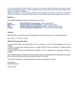 In my former position as Clerical Officer, I ensured the correct and efficient running of the station and the
health and safety of passengers. I also managed the revenue raised at the station and informed passengers
of trains cancellations and delays.
Whilst in this position, I was awarded customer service employee of the year in 2009 over 2,500 other
members of staff due to the implementation of ideas to make stations safer and passengers more informed.
Education
The education details for LinkedIn are the same as your resume.
Course Microsoft Office User Specialist - Sutton College (2015)
NVQ Level 3
Other
Business Skills and Administration - Guildford College (2011)
Health & Safety Level 2, Equalities Level 2 - Guildford College (2011)
O Levels X2 Including English & Mathematics – Greenshaw High School (1989)
Interests
We've added in your interests. Feel free to elaborate on them further if you wish. (1,000 character limit.)
Gym, Sports, T.V, Cooking, Family
Additional things to think about...
- If you haven't already, we would advise you to get at least 2 or 3 more recommendations as soon as
possible.
- Have you thought about becoming active in LinkedIn Groups? They are important for making yourself
known on LinkedIn.
- If you haven't inserted your profile photo, remember to do so. Something as professional looking as
possible.
One of the key things to remember is to be pro-active in terms of connecting with the right people and always
pick up the phone when you've made a strong connection via LinkedIn.
Thank you for choosing us, and please get back to us with any questions or queries.
Kind regards
Customer Services
The CV Centre
 