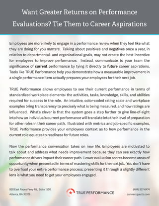 Want Greater Returns on Performance
Evaluations? Tie Them to Career Aspirations
950 East Paces Ferry Rd., Suite 1550 (404) 937-6474
connect@actb.comAtlanta, GA 30326
Employees are more likely to engage in a performance review when they feel like what
they are doing for you matters. Talking about positives and negatives once a year, in
relation to departmental- and organizational goals, may not create the best incentive
for employees to improve performance. Instead, communicate to your team the
significance of current performance by tying it directly to future career aspirations.
Tools like TRUE Performance help you demonstrate how a measurable improvement in
a single performance item actually prepares your employees for their next job.
TRUE Performance allows employees to see their current performance in terms of
standardized workplace elements- the activities, tasks, knowledge, skills, and abilities
required for success in the role. An intuitive, color-coded rating scale and workplace
examples bring transparency to precisely what is being measured, and how ratings are
influenced. What’s clever is that the system goes a step further to give line-of-sight
into how an individual’s current performance will translate into their level of preparation
for other roles in their career path. Illustrated with metrics and job-specific examples,
TRUE Performance provides your employees context as to how performance in the
current role equates to readiness for future roles.
Now the performance conversation takes on new life. Employees are motivated to
talk about and address what needs improvement because they can see exactly how
performance drivers impact their career path. Lower evaluation scores become areas of
opportunity when presented in terms of mastering skills for the next job. You don’t have
to overhaul your entire performance process; presenting it through a slightly different
lens is what you need to get your employees engaged.
 
