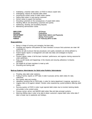  Invalidating unwanted debit orders on FACS to reduce unpaid ratio.
 Investigating reasons for disputed debit orders
 Assisting the contact center on debit orders queries
 Selling debit orders to cash paying customers
 Ad-hoc duties to support the business
 Educating customers on the consequences of unpaid debit orders
 Handling difficult and demanding customers and queries.
 Addressing, resolving and escalating disputes.
 Maintaining administration duties
EMPLOYER : JD Group
DIVISION : Collections
DEPARTMENT : Debit Order Admin and Payments
POSITION : Acting Team Leader
PERIOD : 01 February 2015 to date
Responsibilities
 Being in charge of running and managing the team daily.
 Schedule and organize shift patterns for team members to ensure that customers are never left
unattended to.
 Monitor all calls to ensure that due procedures and quality standards are strictly adhered to.
 Submit regular reports to management and seek new ideas and strategies to improve
performance.
 Conduct regular review of all the team members’ performance and organize training sessions for
under performers.
 Keep up with trends and happenings in the industry and ensuring adherence to industry
standards.
 Set targets for all team members to meet up with.
 Educating and training staff.
Back-up Systems Administrator for Debit order Portfolio Administrator
 Providing daily debit order statistics.
 Pulling of ad-hoc reports on APT daily in order to process ad-hoc debit orders for daily
collections.
 Run queries daily and monthly.
 Uploading insurance file on FACS daily, in order for claims department to approve payments on.
 Logging calls on CA against relevant Vendors when experiencing system problems affecting debit
orders.
 Running queries on FACS in order to get rejected debit orders due to incorrect banking details
and provide to the contact center.
 Process normal, ad-hoc and NAEDO debit orders files and data amongst systems.
 Matching SMSes data in order to be able to obtain customer’s original debit order strike date if
date is moved due to weekends and holidays.
 