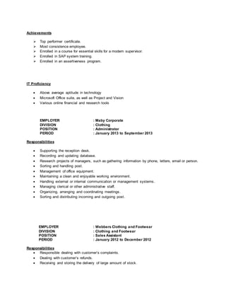 Achievements
 Top performer certificate.
 Most consistence employee.
 Enrolled in a course for essential skills for a modern supervisor.
 Enrolled in SAP system training.
 Enrolled in an assertiveness program.
IT Proficiency
 Above average aptitude in technology
 Microsoft Office suite, as well as Project and Vision
 Various online financial and research tools
EMPLOYER : Maby Corporate
DIVISION : Clothing
POSITION : Administrator
PERIOD : January 2013 to September 2013
Responsibilities
 Supporting the reception desk.
 Recording and updating database.
 Research projects of managers, such as gathering information by phone, letters, email or person.
 Sorting and handling post.
 Management of office equipment.
 Maintaining a clean and enjoyable working environment.
 Handling external or internal communication or management systems.
 Managing clerical or other administrative staff.
 Organizing, arranging and coordinating meetings.
 Sorting and distributing incoming and outgoing post.
EMPLOYER : Webbers Clothing and Footwear
DIVISION : Clothing and Footwear
POSITION : Sales Assistant
PERIOD : January 2012 to December 2012
Responsibilities
 Responsible dealing with customer’s complaints.
 Dealing with customer’s refunds.
 Receiving and storing the delivery of large amount of stock.
 