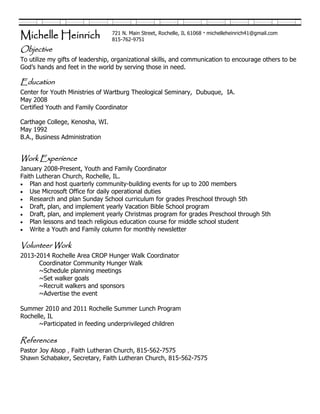 Objective
To utilize my gifts of leadership, organizational skills, and communication to encourage others to be
God’s hands and feet in the world by serving those in need.
Education
Center for Youth Ministries of Wartburg Theological Seminary, Dubuque, IA.
May 2008
Certified Youth and Family Coordinator
Carthage College, Kenosha, WI.
May 1992
B.A., Business Administration
Work Experience
January 2008-Present, Youth and Family Coordinator
Faith Lutheran Church, Rochelle, IL.
 Plan and host quarterly community-building events for up to 200 members
 Use Microsoft Office for daily operational duties
 Research and plan Sunday School curriculum for grades Preschool through 5th
 Draft, plan, and implement yearly Vacation Bible School program
 Draft, plan, and implement yearly Christmas program for grades Preschool through 5th
 Plan lessons and teach religious education course for middle school student
 Write a Youth and Family column for monthly newsletter
Volunteer Work
2013-2014 Rochelle Area CROP Hunger Walk Coordinator
Coordinator Community Hunger Walk
~Schedule planning meetings
~Set walker goals
~Recruit walkers and sponsors
~Advertise the event
Summer 2010 and 2011 Rochelle Summer Lunch Program
Rochelle, IL
~Participated in feeding underprivileged children
References
Pastor Joy Alsop , Faith Lutheran Church, 815-562-7575
Shawn Schabaker, Secretary, Faith Lutheran Church, 815-562-7575
Michelle Heinrich 721 N. Main Street, Rochelle, IL 61068 · michelleheinrich41@gmail.com
815-762-9751
 