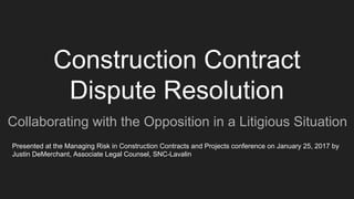 Construction Contract
Dispute Resolution
Collaborating with the Opposition in a Litigious Situation
Presented at the Managing Risk in Construction Contracts and Projects conference on January 25, 2017 by
Justin DeMerchant, Associate Legal Counsel, SNC-Lavalin
 
